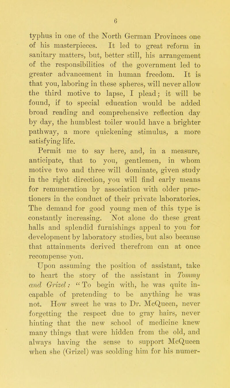 typhus in one of the North German Provinces one of his masterpieces. It led to great reform in sanitary matters, but, better still, his arrangement of the responsibilities of the government led to greater advancement in human freedom. It is that you, laboring in these spheres, will never allow the third motive to lapse, I plead; it will be found, if to special education would be added broad reading and comprehensive reflection day by day, the humblest toiler would have a brighter pathway, a more quickening stimulus, a more satisfying life. Permit me to say here, and, in a measure, anticipate, that to you, gentlemen, in whom motive two and three will dominate, given study in the right direction, you will find early means for remuneration by association with older prac- tioners in the conduct of their private laboratories. The demand for good young men of this type is constantly increasing. Not alone do these great halls and splendid furnishings appeal to you for development by laboratory studies, but also because that attainments derived therefrom can at once recompense you. Upon assuming the position of assistant, take to heart the story of the assistant in Tommy and Grizel: “ To begin with, he was quite in- capable of pretending to be anything he was not. How sweet he was to Dr. McQueen, never forgetting the respect due to gray hairs, never hinting that the new school of medicine knew many things that were hidden from the old, and always having the sense to support McQueen when she (Grizel) was scolding him for his numer-