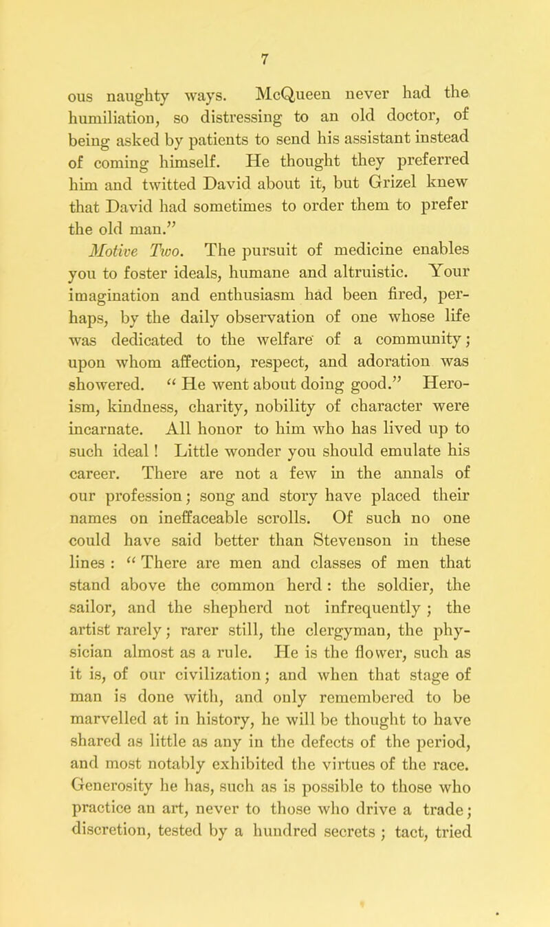 ous naughty ways. McQueen never had the humiliation, so distressing to an old doctor, of being asked by patients to send his assistant instead of coming himself. He thought they preferred him and twitted David about it, but Grizel knew that David had sometimes to order them to prefer the old man.” Motive Two. The pursuit of medicine enables you to foster ideals, humane and altruistic. Your imagination and enthusiasm had been fired, per- haps, by the daily observation of one whose life was dedicated to the welfare' of a community; upon whom affection, respect, and adoration was showered. “ He went about doing good.” Hero- ism, kindness, charity, nobility of character were incarnate. All honor to him who has lived up to such ideal! Little wonder you should emulate his career. There are not a few in the annals of our profession; song and story have placed their names on ineffaceable scrolls. Of such no one could have said better than Stevenson in these lines : “ There are men and classes of men that stand above the common herd : the soldier, the sailor, and the shepherd not infrequently; the artist rarely; rarer still, the clergyman, the phy- sician almost as a rule. He is the flower, such as it is, of our civilization; and when that stage of man is done with, and only remembered to be marvelled at in history, he will be thought to have shared as little as any in the defects of the period, and most notably exhibited the virtues of the race. Generosity he has, such as is possible to those who practice an art, never to those who drive a trade; discretion, tested by a hundred secrets ; tact, tried