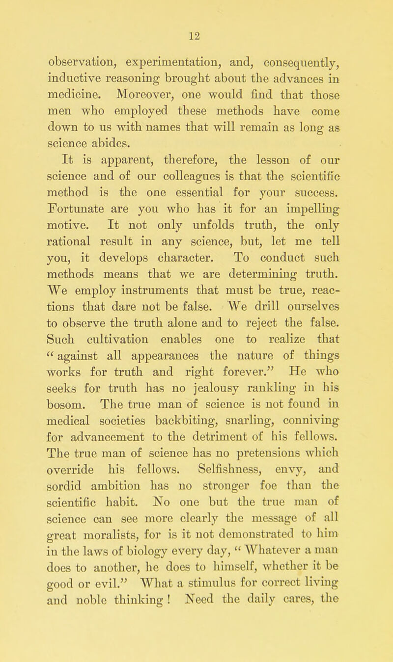 observation, experimentation, and, consequently, inductive reasoning brought about the advances in medicine. Moreover, one would find that those men who employed these methods have come down to us with names that will remain as long as science abides. It is apparent, therefore, the lesson of our science and of our colleagues is that the scientific method is the one essential for your success. Fortunate are you who has it for an impelling motive. It not only unfolds truth, the only rational result in any science, but, let me tell you, it develops character. To conduct such methods means that we are determining truth. We employ instruments that must be true, reac- tions that dare not be false. We drill ourselves to observe the truth alone and to reject the false. Such cultivation enables one to realize that “ against all appearances the nature of things works for truth and right forever.” He who seeks for truth has no jealousy rankling in his bosom. The true man of science is not found in medical societies backbiting, snarling, conniving for advancement to the detriment of his fellows. The true man of science has no pretensions which override his fellows. Selfishness, envy, and sordid ambition has no stronger foe than the scientific habit. No one but the true man of science can see more clearly the message of all great moralists, for is it not demonstrated to him iu the laws of biology every day, “ Whatever a man does to another, he does to himself, whether it be good or evil.” What a stimulus for correct living and noble thinking ! Need the daily cares, the