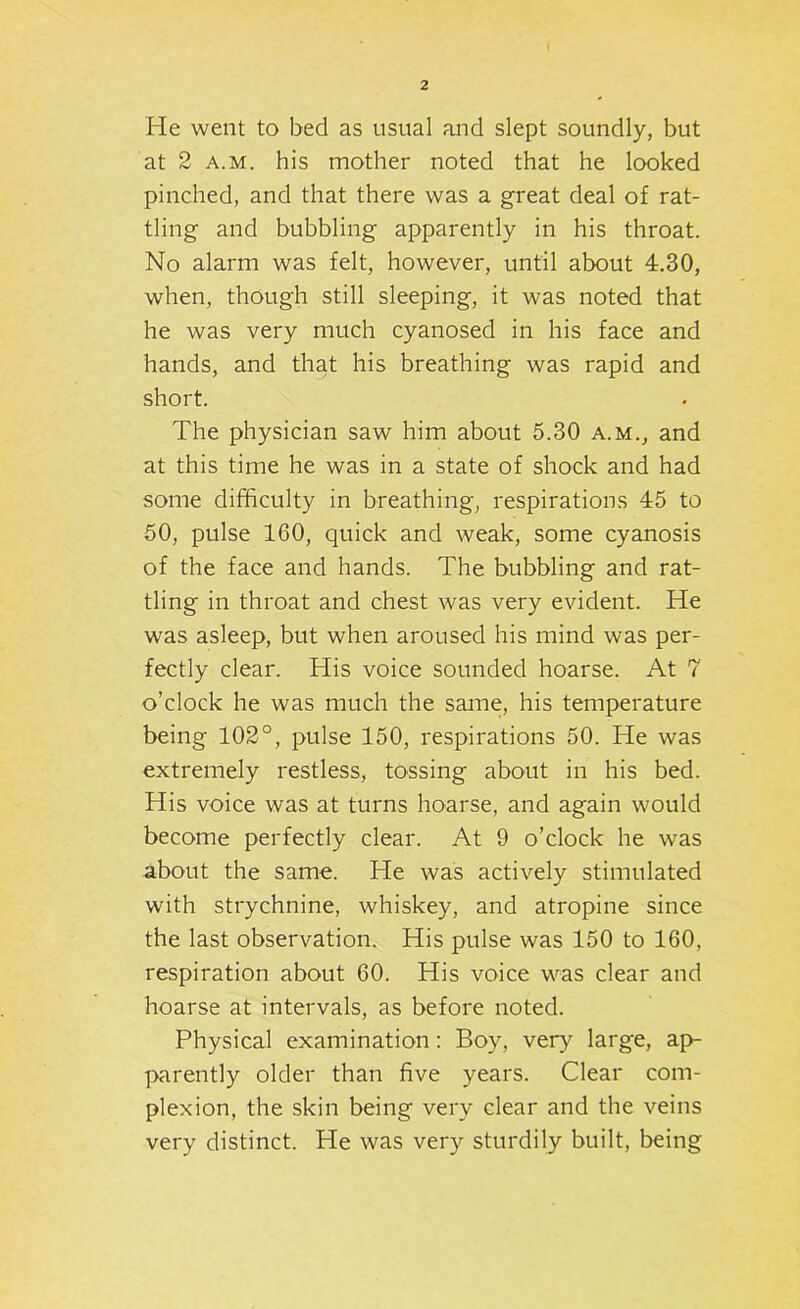 He went to bed as usual and slept soundly, but at 2 A.M. his mother noted that he looked pinched, and that there was a great deal of rat- tling and bubbling apparently in his throat. No alarm was felt, however, until about 4.30, when, though still sleeping, it was noted that he was very much cyanosed in his face and hands, and that his breathing was rapid and short. The physician saw him about 5.30 a.m., and at this time he was in a state of shock and had some difficulty in breathing, respirations 45 to 50, pulse 160, quick and weak, some cyanosis of the face and hands. The bubbling and rat- tling in throat and chest was very evident. He was asleep, but when aroused his mind was per- fectly clear. His voice sounded hoarse. At 7 o’clock he was much the same, his temperature being 102°, pulse 150, respirations 50. He was extremely restless, tossing about in his bed. His voice was at turns hoarse, and again would become perfectly clear. At 9 o’clock he was about the same. He was actively stimulated with strychnine, whiskey, and atropine since the last observation. His pulse was 150 to 160, respiration about 60. His voice was clear and hoarse at intervals, as before noted. Physical examination: Boy, very large, ap- parently older than five years. Clear com- plexion, the skin being very clear and the veins very distinct. He was very sturdily built, being