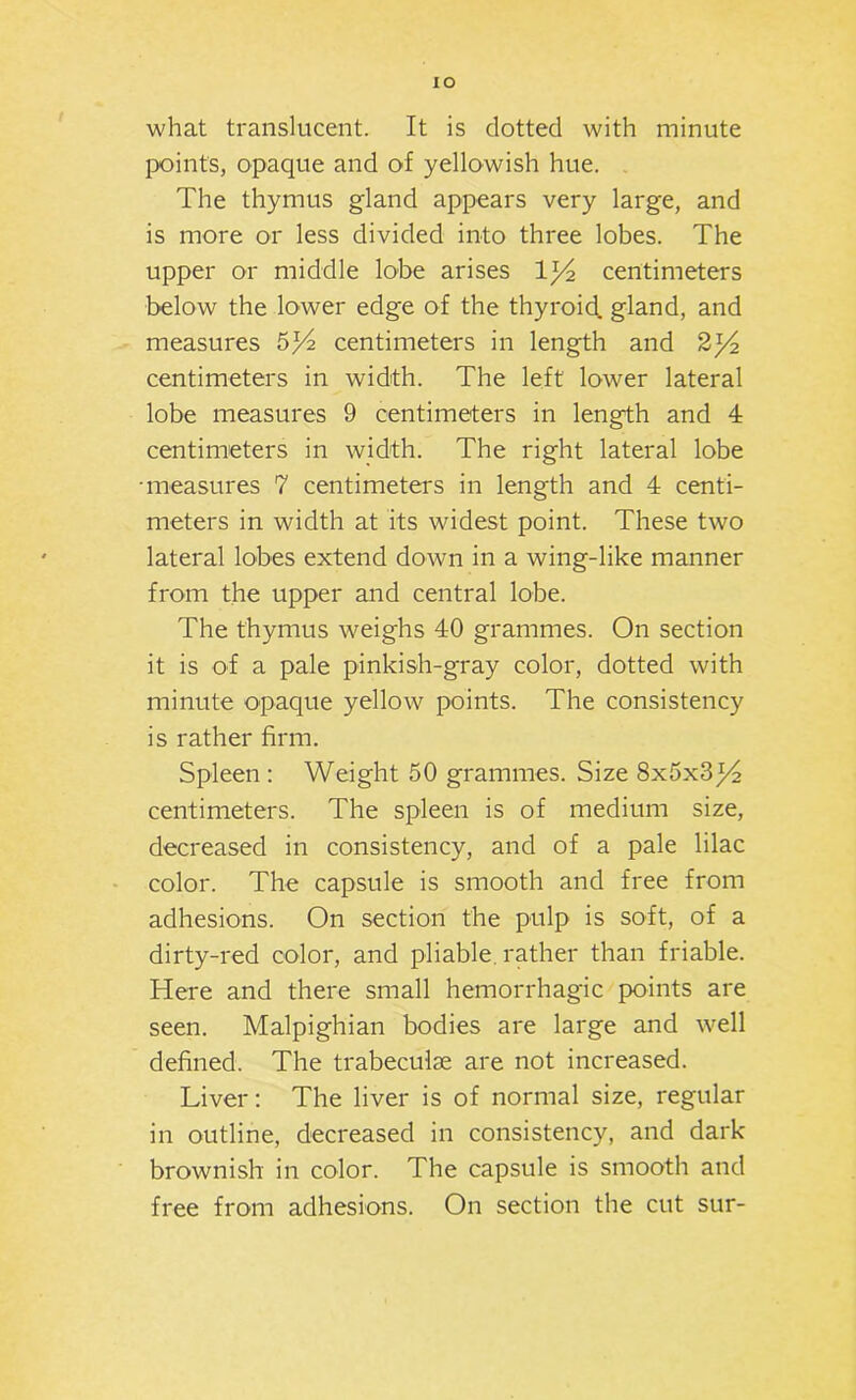 what translucent. It is dotted with minute points, opaque and of yellowish hue. The thymus gland appears very large, and is more or less divided into three lobes. The upper or middle lobe arises centimeters below the lower edge of the thyroid, gland, and measures 5^ centimeters in length and 2^4 centimeters in width. The left lower lateral lobe measures 9 centimeters in length and 4 centimeters in width. The right lateral lobe ■measures 7 centimeters in length and 4 centi- meters in width at its widest point. These two lateral lobes extend down in a wing-like manner from the upper and central lobe. The thymus weighs 40 grammes. On section it is of a pale pinkish-gray color, dotted with minute opaque yellow points. The consistency is rather firm. Spleen : Weight 50 grammes. Size 8x5x314 centimeters. The spleen is of medium size, decreased in consistency, and of a pale lilac color. The capsule is smooth and free from adhesions. On section the pulp is soft, of a dirty-red color, and pliable, rather than friable. Here and there small hemorrhagic points are seen. Malpighian bodies are large and well defined. The trabeculae are not increased. Liver; The liver is of normal size, regular in outline, decreased in consistency, and dark brownish in color. The capsule is smooth and free from adhesions. On section the cut sur-