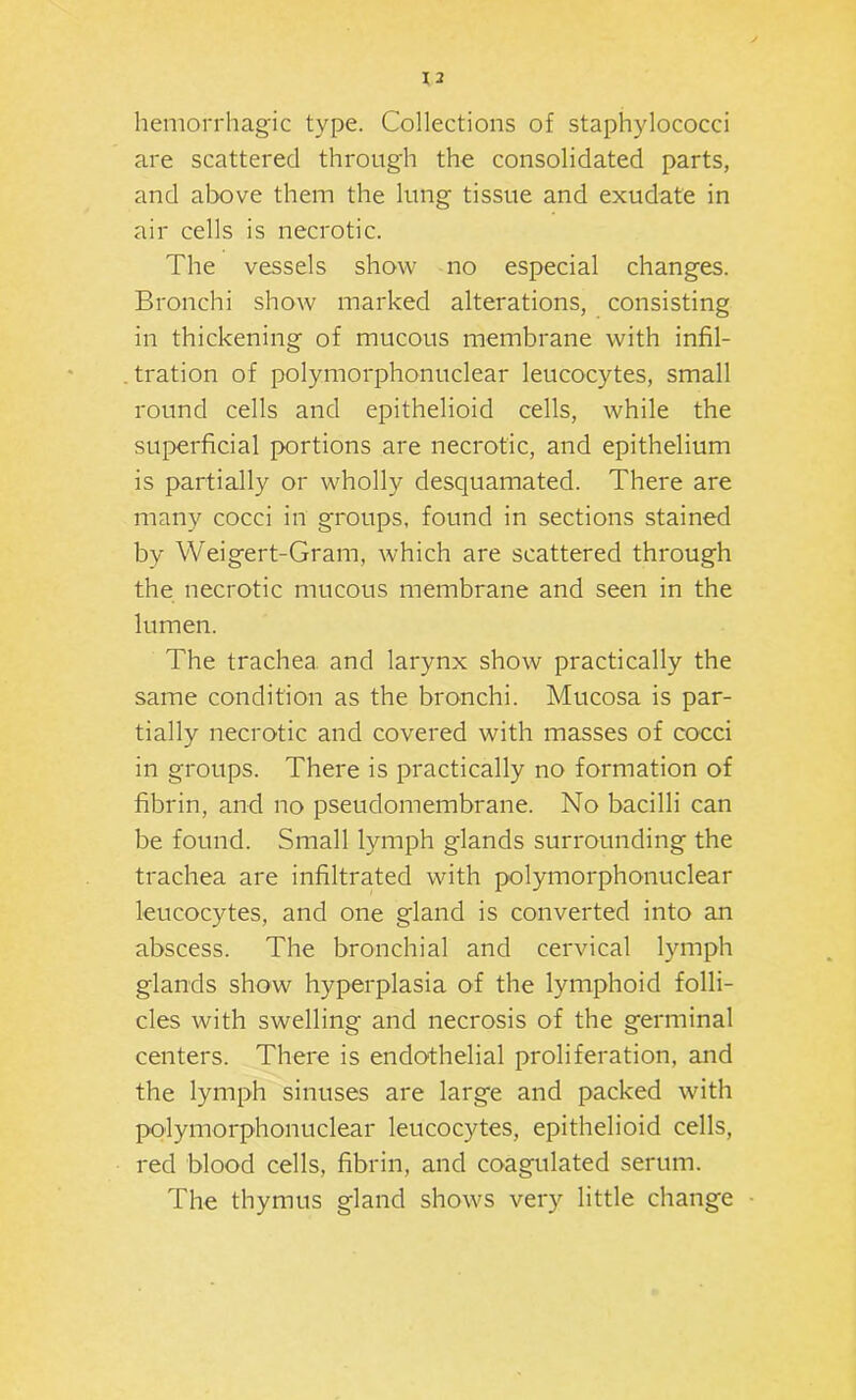 hemorrhag’ic type. Collections of staphylococci are scattered through the consolidated parts, and above them the lung tissue and exudate in air cells is necrotic. The vessels show no especial changes. Bronchi show marked alterations, consisting in thickening of mucous membrane with infil- tration of polymorphonuclear leucocytes, small round cells and epithelioid cells, while the superficial portions are necrotic, and epithelium is partially or wholly desquamated. There are many cocci in groups, found in sections stained by Weigert-Gram, which are scattered through the necrotic mucous membrane and seen in the lumen. The trachea and larynx show practically the same condition as the bronchi. Mucosa is par- tially necrotic and covered with masses of cocci in groups. There is practically no formation of fibrin, and no pseudomembrane. No bacilli can be found. Small lymph glands surrounding the trachea are infiltrated with polymorphonuclear leucocytes, and one gland is converted into an abscess. The bronchial and cervical lymph glands show hyperplasia of the lymphoid folli- cles with swelling and necrosis of the germinal centers. There is endo-thelial proliferation, and the lymph sinuses are large and packed with polymorphonuclear leucocytes, epithelioid cells, red blood cells, fibrin, and coagulated serum. The thymus gland shows very little change •