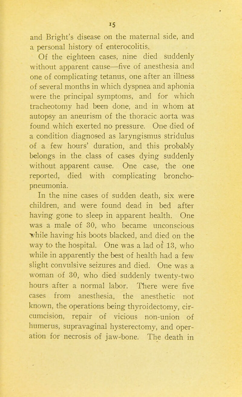 and Bright’s disease on the maternal side, and a personal history of enterocolitis. Of the eighteen cases, nine died suddenly without apparent cause—five of anesthesia and one of complicating tetanus, one after an illness of several months in which dyspnea and aphonia were the principal symptoms, and for which tracheotomy had been done, and in whom at autopsy an aneurism of the thoracic aorta was found which exerted no pressure. One died of a condition diagnosed as laryngismus stridulus of a few hours’ duration, and this probably belongs in the class of cases dying suddenly without apparent cause. One case, the one reported, died with complicating broncho- pneumonia. In the nine cases of sudden death, six were children, and were found dead in bed after having gone to sleep in apparent health. One was a male of 30, who became unconscious Ti^hile having his boots blacked, and died on the way to the hospital. One was a lad of 13, who while in apparently the best of health had a few slight convulsive seizures and died. One was a woman of 30, who died suddenly twenty-two hours after a normal labor. There were five cases from anesthesia, the anesthetic not known, the operations being thyroidectomy, cir- cumcision, repair of vicious non-union of humerus, supravaginal hysterectomy, and oper- ation for necrosis of jaw-bone. The death in