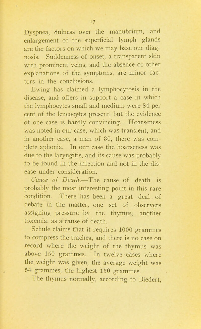 ■7 Dyspnea, dulness over the manubrium, and enlargement of the superficial lymph glands are the factors on which we may base our diag- nosis. Suddenness of onset, a transparent skin with prominent veins, and the absence of other explanations of the symptoms, are minor fac- tors in the conclusions. Ewing has claimed a lymphocytosis in the disease, and offers in support a case in which the lymphocytes small and medium were 84 per cent of the leucocytes present, but the evidence of one case is hardly convincing. Hoarseness was noted in our case, which was transient, and in another case, a man of 30, there was com- plete aphonia. In our case the hoarseness was due to the laryngitis, and its cause was probably to be found in the infection and not in the dis- ease under consideration. Cause of Death.—The cause of death is probably the most interesting point in this rare condition. There has been a great deal of debate in the matter, one set of observers assigning pressure by the thymus, another toxemia, as a cause of death. Schule claims that it requires 1000 grammes to compress the trachea, and there is no case on record where the weight of the thymus was above 150 grammes. In twelve cases where the weight was given, the average weight was 54 grammes, the highest 150 grammes. The thymus normally, according to Biedert,