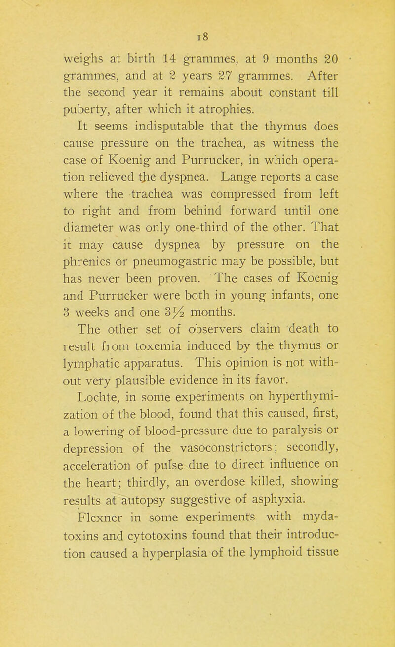 weighs at birth 14 grammes, at 9 months 20 grammes, and at 2 years 27 grammes. After the second year it remains about constant till puberty, after which it atrophies. It seems indisputable that the thymus does cause pressure on the trachea, as witness the case of Koenig and Purrucker, in which opera- tion relieved tjie dyspnea. Lange reports a case where the trachea was compressed from left to right and from behind forward until one diameter was only one-third of the other. That it may cause dyspnea by pressure on the phrenics or pneumogastric may be possible, but has never been proven. The cases of Koenig and Purrucker were both in young infants, one 3 weeks and one 3^ months. The other set of observers claim death to result from toxemia induced by the thymus or lymphatic apparatus. This opinion is not with- out very plausible evidence in its favor. Lochte, in some experiments on hyperthymi- zation of the blood, found that this caused, first, a lowering of blood-pressure due to paralysis or depression of the vasoconstrictors; secondly, acceleration of pulse due to direct influence on the heart; thirdly, an overdose killed, showing results at autopsy suggestive of asphyxia. Flexner in some experiments with myda- toxins and cytotoxins found that their introduc- tion caused a hyperplasia of the lymphoid tissue