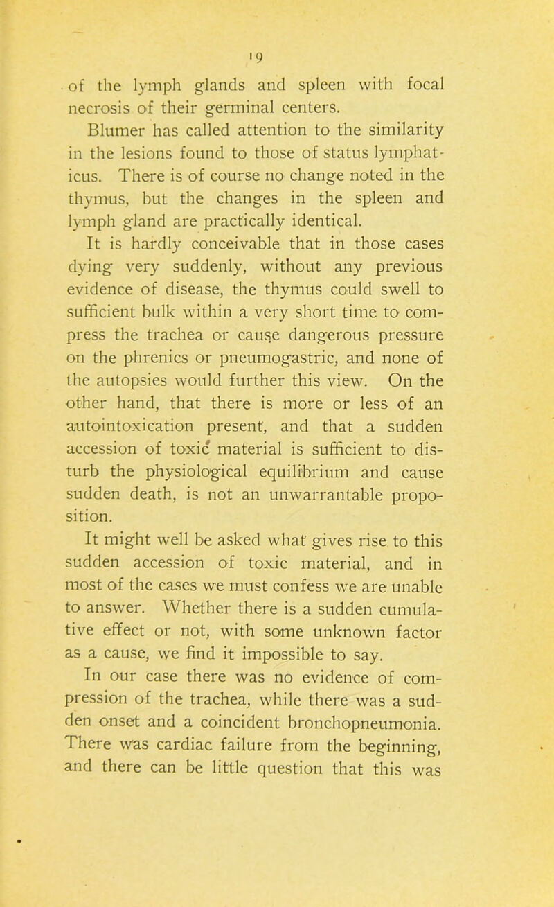 of the lymph glands and spleen with focal necrosis of their germinal centers. Blumer has called attention to the similarity in the lesions found to those of status lymphat- icus. There is of course no change noted in the thymus, but the changes in the spleen and lymph gland are practically identical. It is hardly conceivable that in those cases dying very suddenly, without any previous evidence of disease, the thymus could swell to sufficient bulk within a very short time to com- press the trachea or cause dangerous pressure on the phrenics or pneumogastric, and none of the autopsies would further this view. On the Other hand, that there is more or less of an autointoxication present, and that a sudden accession of toxic material is sufficient to dis- turb the physiological equilibrium and cause sudden death, is not an unwarrantable propo- sition. It might well be asked what gives rise to this sudden accession of toxic material, and in most of the cases we must confess we are unable to answer. Whether there is a sudden cumula- tive effect or not, with some unknown factor as a cause, we find it impossible to say. In our case there was no evidence of com- pression of the trachea, while there was a sud- den onset and a coincident bronchopneumonia. There was cardiac failure from the beginning, and there can be little question that this was