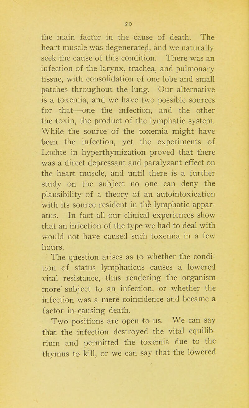 heart muscle was deg-enerated, and we naturally seek the cause of this condition. There was an infection of the larynx, trachea, and pulmonary tissue, with consolidation of one lobe and small patches throughout the lung. Our alternative is a toxemia, and we have two possible sources for that—one the infection, and the other the toxin, the product of the lymphatic system. While the source of the toxemia might have been the infection, yet the experiments of Lochte in hyperthymization proved that there was a direct depressant and paralyzant effect on the heart muscle, and until there is a further study on the subject no one can deny the plausibility of a theory of an autointoxication with its source resident in the lymphatic appar- atus. In fact all our clinical experiences show that an infection of the type we had to deal with would not have caused such toxemia in a few hours. The question arises as to whether the condi- tion of status lymphaticus causes a lowered vital resistance, thus rendering the organism more' subject to an infection, or whether the infection was a mere coincidence and became a factor in causing death. Two positions are open to us. We can say that the infection destroyed the vital equilib- rium and permitted the toxemia due to the thymus to kill, or we can say that the lowered