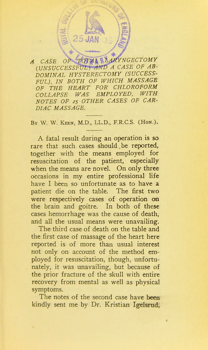 DOMINAL HYSTERECTOMY (SUCCESS- FUL), IN BOTH OF WHICH MASSAGE OF THE HEART FOR CHLOROFORM COLLAPSE WAS EMPLOYED, WITH NOTES OF 25 OTHER CASES OF CAR- DIAC MASSAGE. By W. W. Keen, M.D., LL.D., F.R.C.S. (Hon.). A fatal result during an operation is so rare that such cases should be reported, together with the means employed for resuscitation of the patient, especially when the means are novel. On only three occasions in my entire professional life have I been so unfortunate as to have a patient die on the table. The first two were respectively cases of operation on the brain and goitre. In both of these cases hemorrhage was the cause of death, and all the usual means were unavailing. The third case of death on the table and the first case of massage of the heart here reported is of more than usual interest not only on account of the method em- ployed for resuscitation, though, unfortu- nately, it was unavailing, but because of the prior fracture of the skull with entire recovery from mental as well as physical symptoms. The notes of the second case have been kindly sent me by Dr. Kristian Igelsrud, f