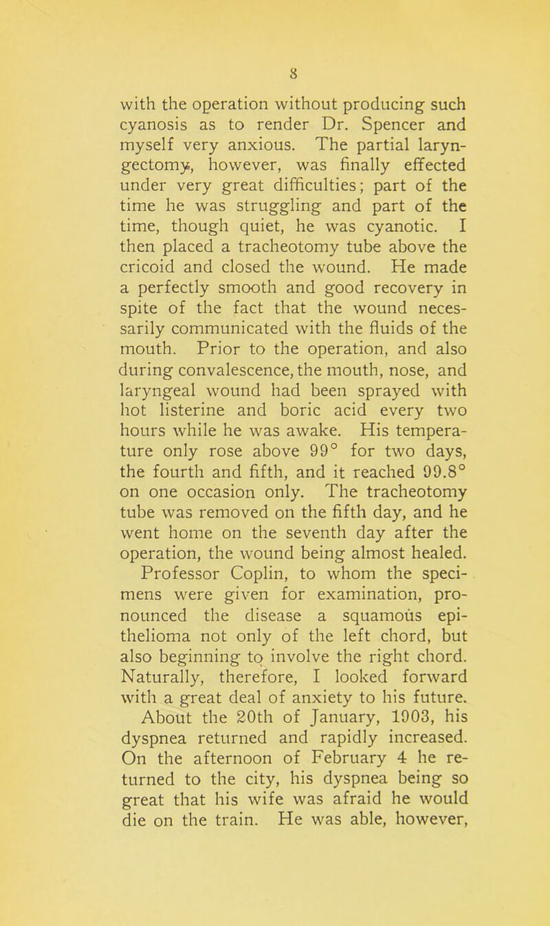 with the operation without producing such cyanosis as to render Dr. Spencer and myself very anxious. The partial laryn- gectomy, however, was finally effected under very great difficulties; part of the time he was struggling and part of the time, though quiet, he was cyanotic. I then placed a tracheotomy tube above the cricoid and closed the wound. He made a perfectly smooth and good recovery in spite of the fact that the wound neces- sarily communicated with the fluids of the mouth. Prior to the operation, and also during convalescence, the mouth, nose, and laryngeal wound had been sprayed with hot listerine and boric acid every two hours while he was awake. His tempera- ture only rose above 99° for two days, the fourth and fifth, and it reached 99.8° on one occasion only. The tracheotomy tube was removed on the fifth day, and he went home on the seventh day after the operation, the wound being almost healed. Professor Coplin, to whom the speci- mens were given for examination, pro- nounced the disease a squamous epi- thelioma not only of the left chord, but also beginning to involve the right chord. Naturally, therefore, I looked forward with a great deal of anxiety to his future. About the 20th of January, 1903, his dyspnea returned and rapidly increased. On the afternoon of February 4 he re- turned to the city, his dyspnea being so great that his wife was afraid he would die on the train. He was able, however,