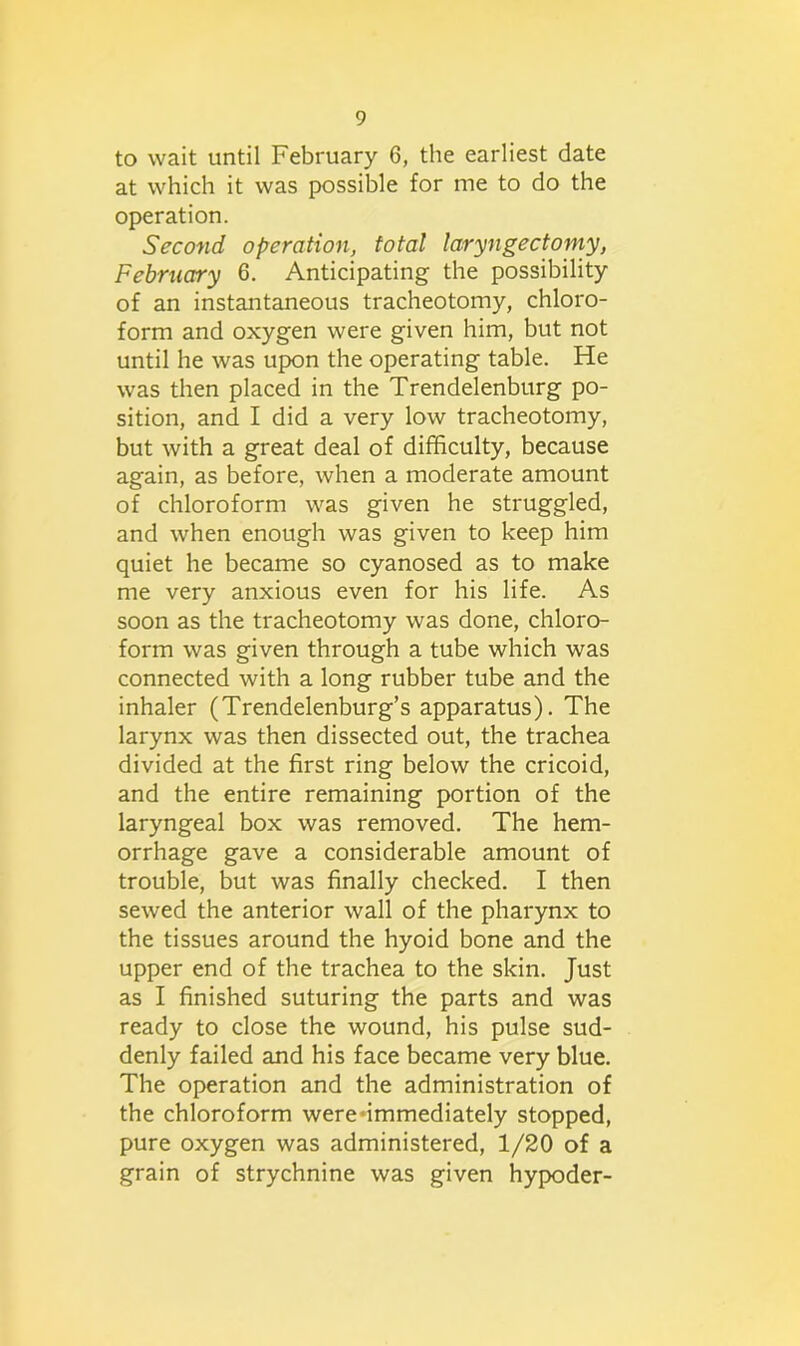 to wait until February 6, the earliest date at which it was possible for me to do the operation. Second operation, total laryngectomy, February 6. Anticipating the possibility of an instantaneous tracheotomy, chloro- form and oxygen were given him, but not until he was upon the operating table. He was then placed in the Trendelenburg po- sition, and I did a very low tracheotomy, but with a great deal of difficulty, because again, as before, when a moderate amount of chloroform was given he struggled, and when enough was given to keep him quiet he became so cyanosed as to make me very anxious even for his life. As soon as the tracheotomy was done, chloro- form was given through a tube which was connected with a long rubber tube and the inhaler (Trendelenburg’s apparatus). The larynx was then dissected out, the trachea divided at the first ring below the cricoid, and the entire remaining portion of the laryngeal box was removed. The hem- orrhage gave a considerable amount of trouble, but was finally checked. I then sewed the anterior wall of the pharynx to the tissues around the hyoid bone and the upper end of the trachea to the skin. Just as I finished suturing the parts and was ready to close the wound, his pulse sud- denly failed and his face became very blue. The operation and the administration of the chloroform were'immediately stopped, pure oxygen was administered, 1/20 of a grain of strychnine was given hypoder-