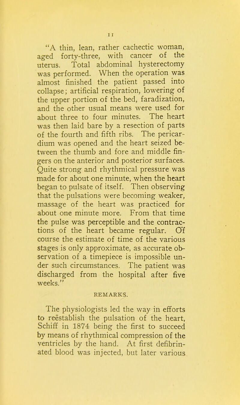 “A thin, lean, rather cachectic woman, aged forty-three, with cancer of the uterus. Total abdominal hysterectomy was performed. When the operation was almost finished the patient passed into collapse; artificial respiration, lowering of the upper portion of the bed, faradization, and the other usual means were used for about three to four minutes. The heart was then laid bare by a resection of parts of the fourth and fifth ribs. The pericar- dium was opened and the heart seized be- tween the thumb and fore and middle fin- gers on the anterior and posterior surfaces. Quite strong and rhythmical pressure was made for about one minute, when the heart began to pulsate of itself. Then observing that the pulsations were becoming weaker, massage of the heart was practiced for about one minute more. From that time the pulse was perceptible and the contrac- tions of the heart became regular. Of course the estimate of time of the various stages is only approximate, as accurate ob- servation of a timepiece is impossible un- der such circumstances. The patient was discharged from the hospital after five weeks.” REMARKS. The physiologists led the way in efforts to reestablish the pulsation of the heart, Schiff in 1874 being the first to succeed by means of rhythmical compression of the ventricles by the hand. At first defibrin- ated blood was injected, but later various