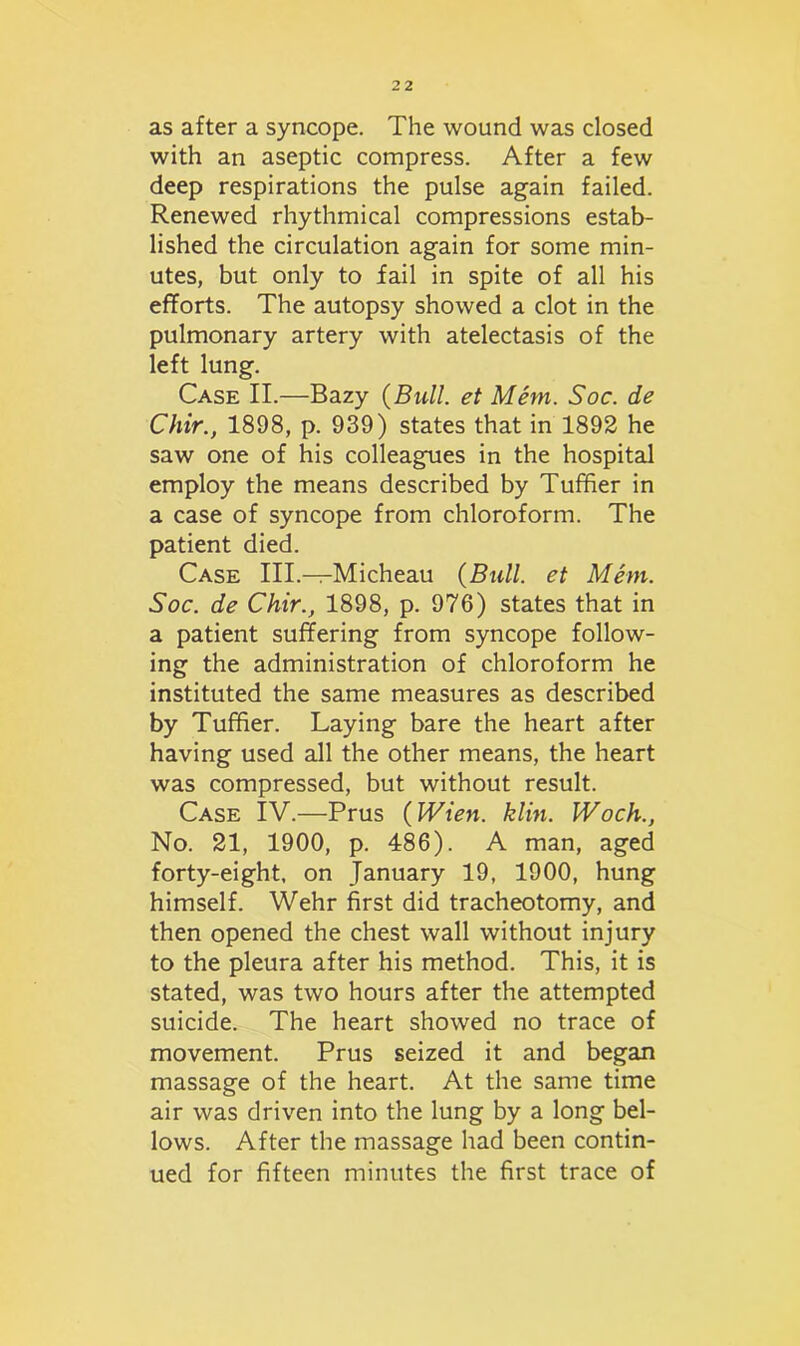 as after a syncope. The wound was closed with an aseptic compress. After a few deep respirations the pulse again failed. Renewed rhythmical compressions estab- lished the circulation again for some min- utes, but only to fail in spite of all his efforts. The autopsy showed a clot in the pulmonary artery with atelectasis of the left lung. Case II.—Bazy {Bull, et Mem. Soc. de Chir., 1898, p. 939) states that in 1892 he saw one of his colleagues in the hospital employ the means described by Tuffier in a case of syncope from chloroform. The patient died. Case III.—Micheau {Bull, et Mem. Soc. de Chir., 1898, p. 976) states that in a patient suffering from syncope follow- ing the administration of chloroform he instituted the same measures as described by Tuffier. Laying bare the heart after having used all the other means, the heart was compressed, but without result. Case IV.—Prus {Wien. klin. Woch., No. 21, 1900, p. 486). A man, aged forty-eight, on January 19, 1900, hung himself. Wehr first did tracheotomy, and then opened the chest wall without injury to the pleura after his method. This, it is stated, was two hours after the attempted suicide. The heart showed no trace of movement. Prus seized it and began massage of the heart. At the same time air was driven into the lung by a long bel- lows. After the massage had been contin- ued for fifteen minutes the first trace of