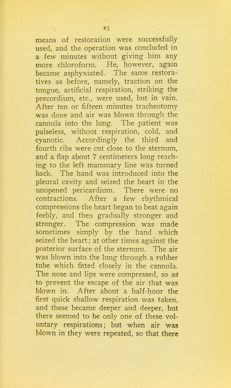 means of restoration were successfully used, and the operation was concluded in a few minutes without giving him any more chloroform. He, however, again became asphyxiated. The same restora- tives as before, namely, traction on the tongue, artificial respiration, striking the precordium, etc., were used, but in vain. After ten or fifteen minutes tracheotomy was done and air was blown through the cannula into the lung. The patient was pulseless, without respiration, cold, and cyanotic. Accordingly the third and fourth ribs were cut close to the sternum, and a flap about 7 centimeters long reach- ing to the left mammary line was turned back. The hand was introduced into the pleural cavity and seized the heart in the unopened pericardium. There were no contractions. After a few rhythmical compressions the heart began to beat again feebly, and then gradually stronger and stronger. The compression was made sometimes simply by the hand which seized the heart; at other times against the posterior surface of the sternum. The air was blown into the lung through a rubber tube which fitted closely in the cannula. The nose and lips were compressed, so a3 to prevent the escape of the air that was blown in. After about a half-hour the first quick shallow respiration was taken, and these became deeper and deeper, but there seemed to be only one of these vol- untary respirations; but when air was blown in they were repeated, so that there