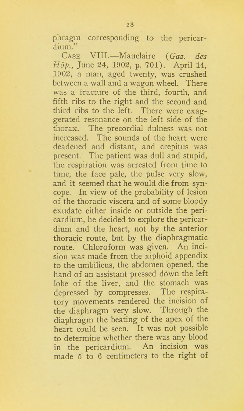 phragm corresponding to the pericar- dium.” Case VIII.—Mauclaire {Gas. des Hop., June 24, 1902, p. 701). April 14, 1902, a man, aged twenty, was crushed between a wall and a wagon wheel. There was a fracture of the third, fourth, and fifth ribs to the right and the second and third ribs to the left. There were exag- gerated resonance on the left side of the thorax. The precordial dulness was not increased. The sounds of the heart were deadened and distant, and crepitus was present. The patient was dull and stupid, the respiration was arrested from time to time, the face pale, the pulse very slow, and it seemed that he would die from syn- cope. In view of the probability of lesion of the thoracic viscera and of some bloody exudate either inside or outside the peri- cardium, he decided to explore the pericar- dium and the heart, not by the anterior thoracic route, but by the diaphragmatic route. Chloroform was given. An inci- sion was made from the xiphoid appendix to the umbilicus, the abdomen opened, the hand of an assistant pressed down the left lobe of the liver, and the stomach was depressed by compresses. The respira- tory movements rendered the incision of the diaphragm very slow. Through the diaphragm the beating of the apex of the heart could be seen. It was not possible to determine whether there was any blood in the pericardium. An incision was made 5 to 6 centimeters to the right of