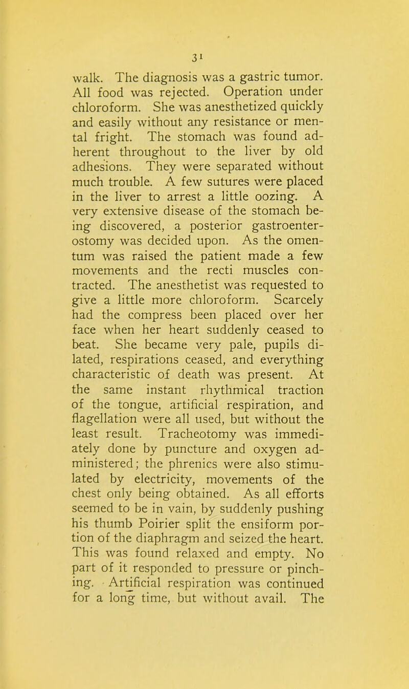 walk. The diagnosis was a gastric tumor. All food was rejected. Operation under chloroform. She was anesthetized quickly and easily without any resistance or men- tal fright. The stomach was found ad- herent throughout to the liver by old adhesions. They were separated without much trouble. A few sutures were placed in the liver to arrest a little oozing. A very extensive disease of the stomach be- ing discovered, a posterior gastroenter- ostomy was decided upon. As the omen- tum was raised the patient made a few movements and the recti muscles con- tracted. The anesthetist was requested to give a little more chloroform. Scarcely had the compress been placed over her face when her heart suddenly ceased to beat. She became very pale, pupils di- lated, respirations ceased, and everything characteristic of death was present. At the same instant rhythmical traction of the tongue, artificial respiration, and flagellation were all used, but without the least result. Tracheotomy was immedi- ately done by puncture and oxygen ad- ministered; the phrenics were also stimu- lated by electricity, movements of the chest only being obtained. As all efforts seemed to be in vain, by suddenly pushing his thumb Poirier split the ensiform por- tion of the diaphragm and seized the heart. This was found relaxed and empty. No part of it responded to pressure or pinch- ing. Artificial respiration was continued for a long time, but without avail. The