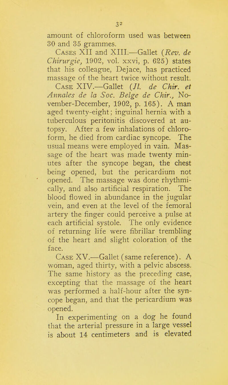 amount of chloroform used was between 30 and 35 grammes. Cases XII and XIII.—Gallet (Rev. de Chirurgic, 1902, vol. xxvi, p. 625) states that his colleague, Dejace, has practiced massage of the heart twice without result. Case XIV.—Gallet (//. de Chir. et Annales de la Soc. Beige de Chir., No- vember-December, 1902, p. 165). A man aged twenty-eight; inguinal hernia with a tuberculous peritonitis discovered at au- topsy. After a few inhalations of chloro- form, he died from cardiac syncope. The usual means were employed in vain. Mas- sage of the heart was made twenty min- utes after the syncope began, the chest being opened, but the pericardium not opened. The massage was done rhythmi- cally, and also artificial respiration. The blood flowed in abundance in the jugular vein, and even at the level of the femoral artery the finger could perceive a pulse at each artificial systole. The only evidence of returning life were fibrillar trembling of the heart and slight coloration of the face. Case XV.—Gallet (same reference). A woman, aged thirty, with a pelvic abscess. The same history as the preceding case, excepting that the massage of the heart was performed a half-hour after the syn- cope began, and that the pericardium was opened. In experimenting on a dog he found that the arterial pressure in a large vessel is about 14 centimeters and is elevated