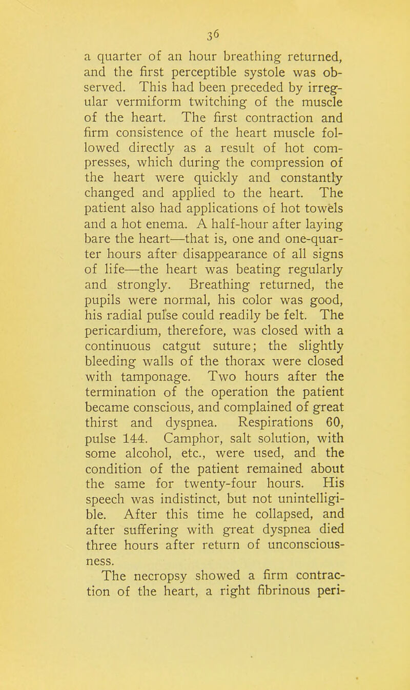 a quarter of an hour breathing returned, and the first perceptible systole was ob- served. This had been preceded by irreg- ular vermiform twitching of the muscle of the heart. The first contraction and firm consistence of the heart muscle fol- lowed directly as a result of hot com- presses, which during the compression of the heart were quickly and constantly changed and applied to the heart. The patient also had applications of hot towels and a hot enema. A half-hour after laying bare the heart—that is, one and one-quar- ter hours after disappearance of all signs of life—-the heart was beating regularly and strongly. Breathing returned, the pupils were normal, his color was good, his radial pulse could readily be felt. The pericardium, therefore, was closed with a continuous catgut suture; the slightly bleeding walls of the thorax were closed with tamponage. Two hours after the termination of the operation the patient became conscious, and complained of great thirst and dyspnea. Respirations 60, pulse 144. Camphor, salt solution, with some alcohol, etc., were used, and the condition of the patient remained about the same for twenty-four hours. His speech was indistinct, but not unintelligi- ble. After this time he collapsed, and after suffering with great dyspnea died three hours after return of unconscious- ness. The necropsy showed a firm contrac- tion of the heart, a right fibrinous peri-