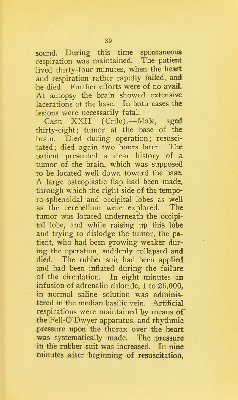 sound. During this time spontaneous respiration was maintained. The patient lived thirty-four minutes, when the heart and respiration rather rapidly failed, and he died. Further efforts were of no avail. At autopsy the brain showed extensive lacerations at the base. In both cases the lesions were necessarily fatal. Case XXII (Crile).—Male, aged thirty-eight; tumor at the base of the brain. Died during operation; resusci- tated; died again two hours later. The patient presented a clear history of a tumor of the brain, which was supposed to be located well down toward the base. A large osteoplastic flap had been made, through which the right side of the tempo- ro-sphenoidal and occipital lobes as well as the cerebellum were explored. The tumor was located underneath the occipi- tal lobe, and while raising up this lobe and trying to dislodge the tumor, the pa- tient, who had been growing weaker dur- ing the operation, suddenly collapsed and died. The rubber suit had been applied and had been inflated during the failure of the circulation. In eight minutes an infusion of adrenalin chloride, 1 to 25,000, in normal saline solution was adminis- tered in the median basilic vein. Artificial respirations were maintained by means of' the Fell-O’Dwyer apparatus, and rhythmic pressure upon the thorax over the heart was systematically made. The pressure in the rubber suit was increased. In nine minutes after beginning of resuscitation,