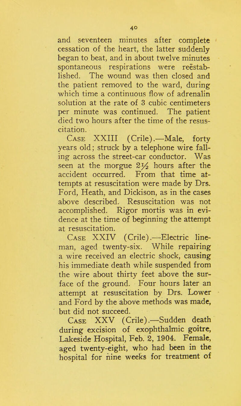 and seventeen minutes after complete cessation of the heart, the latter suddenly began to beat, and in about twelve minutes spontaneous respirations were reestab- lished. The wound was then closed and the patient removed to the ward, during which time a continuous flow of adrenalin solution at the rate of 3 cubic centimeters per minute was continued. The patient died two hours after the time of the resus- citation. Case XXIII (Crile).—Male, forty years old; struck by a telephone wire fall- ing across the street-car conductor. Was seen at the morgue 2*4 hours after the accident occurred. From that time at- tempts at resuscitation were made by Drs. Ford, Heath, and Dickison, as in the cases above described. Resuscitation was not accomplished. Rigor mortis was in evi- dence at the time of beginning the attempt at resuscitation. Case XXIV (Crile).—Electric line- man, aged twenty-six. While repairing a wire received an electric shock, causing his immediate death while suspended from the wire about thirty feet above the sur- face of the ground. Four hours later an attempt at resuscitation by Drs. Lower and Ford by the above methods was made, but did not succeed. Case XXV (Crile).—Sudden death during excision of exophthalmic goitre, Lakeside Hospital, Feb. 2, 1904. Female, aged twenty-eight, who had been in the hospital for nine weeks for treatment of