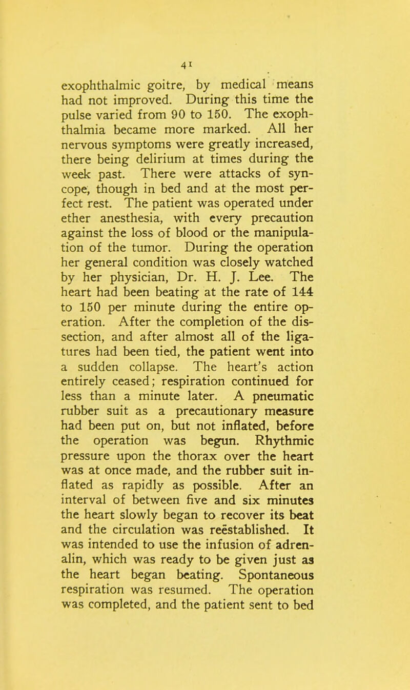 exophthalmic goitre, by medical means had not improved. During this time the pulse varied from 90 to 150. The exoph- thalmia became more marked. All her nervous symptoms were greatly increased, there being delirium at times during the week past. There were attacks of syn- cope, though in bed and at the most per- fect rest. The patient was operated under ether anesthesia, with every precaution against the loss of blood or the manipula- tion of the tumor. During the operation her general condition was closely watched by her physician, Dr. H. J. Lee. The heart had been beating at the rate of 144 to 150 per minute during the entire op- eration. After the completion of the dis- section, and after almost all of the liga- tures had been tied, the patient went into a sudden collapse. The heart’s action entirely ceased; respiration continued for less than a minute later. A pneumatic rubber suit as a precautionary measure had been put on, but not inflated, before the operation was begun. Rhythmic pressure upon the thorax over the heart was at once made, and the rubber suit in- flated as rapidly as possible. After an interval of between five and six minutes the heart slowly began to recover its beat and the circulation was reestablished. It was intended to use the infusion of adren- alin, which was ready to be given just as the heart began beating. Spontaneous respiration was resumed. The operation was completed, and the patient sent to bed