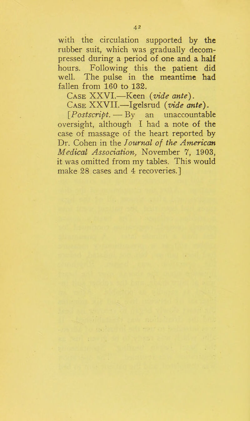 with the circulation supported by the rubber suit, which was gradually decom- pressed during a period of one and a half hours. Following this the patient did well. The pulse in the meantime had fallen from 160 to 132. Case XXVI.—Keen (vide ante). Case XXVII.—Igelsrud (vide ante). [Postscript. — By an unaccountable oversight, although I had a note of the case of massage of the heart reported by Dr. Cohen in the Journal of the American Medical Association, November 7, 1903, it was omitted from my tables. This would make 28 cases and 4 recoveries.]