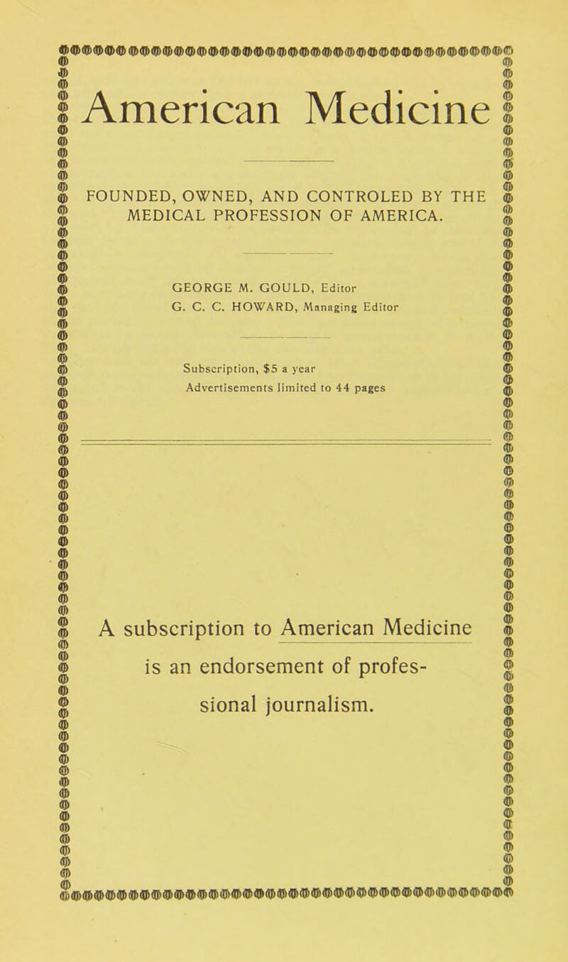 © American Medicine © © © © © © FOUNDED, OWNED, AND CONTROLED BY THE MEDICAL PROFESSION OF AMERICA. GEORGE M. GOULD, Editor G. C. C. HOWARD, Managing Editor Subscription, $5 a year Advertisements limited to 44 pages © © © © © © © © © © A subscription to American Medicine is an endorsement of profes- sional journalism. © © © © © © © i§§©§§S©99i©@©©§§§©d§9§§§@©§©§§©@§@§§®#§®§©@@§®§#§§@©©§©§®§§§@@©§d§©@©§§@§9