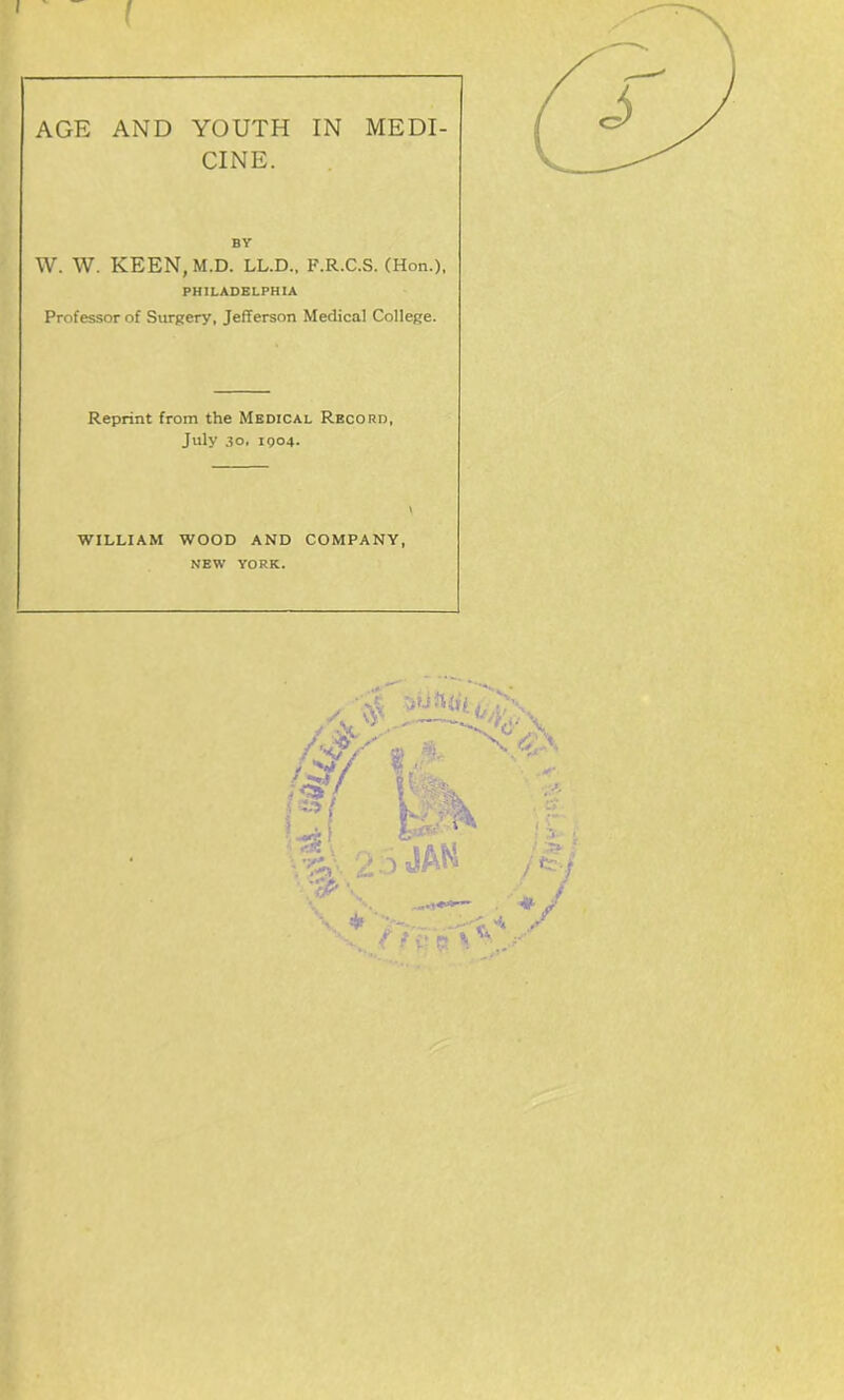 I 1 AGE AND YOUTH IN MEDI- CINE. BY W. W. KEEN, M.D. LL.D., F.R.C.S. (Hon.), PHILADELPHIA Professor of Surgery, Jefferson Medical College. Reprint from the Medical Record, July 30, 1904. WILLIAM WOOD AND COMPANY, NEW YORK. ,/S* /$/' *.■ ’ ' pk t ’f\ - < {tr. V
