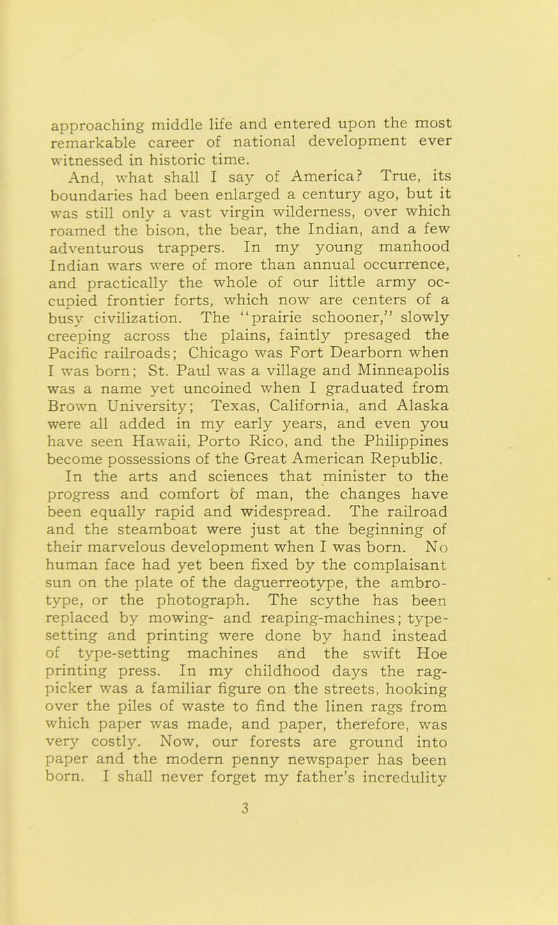 approaching middle life and entered upon the most remarkable career of national development ever witnessed in historic time. And, what shall I say of America? True, its boundaries had been enlarged a century ago, but it was still only a vast virgin wilderness, over which roamed the bison, the bear, the Indian, and a few adventurous trappers. In my young manhood Indian wars were of more than annual occurrence, and practically the whole of our little army oc- cupied frontier forts, which now are centers of a busy civilization. The “prairie schooner,” slowly creeping across the plains, faintly presaged the Pacific railroads; Chicago was Fort Dearborn when I was born; St. Paul was a village and Minneapolis was a name yet uncoined when I graduated from Brown University; Texas, California, and Alaska were all added in my early years, and even you have seen Hawaii, Porto Rico, and the Philippines become possessions of the Great American Republic. In the arts and sciences that minister to the progress and comfort of man, the changes have been equally rapid and widespread. The railroad and the steamboat were just at the beginning of their marvelous development when I was born. No human face had yet been fixed by the complaisant sun on the plate of the daguerreotype, the ambro- type, or the photograph. The scythe has been replaced by mowing- and reaping-machines; type- setting and printing were done by hand instead of type-setting machines and the swift Hoe printing press. In my childhood days the rag- picker was a familiar figure on the streets, hooking over the piles of waste to find the linen rags from which paper was made, and paper, therefore, was very costly. Now, our forests are ground into paper and the modern penny newspaper has been born. I shall never forget my father’s incredulity