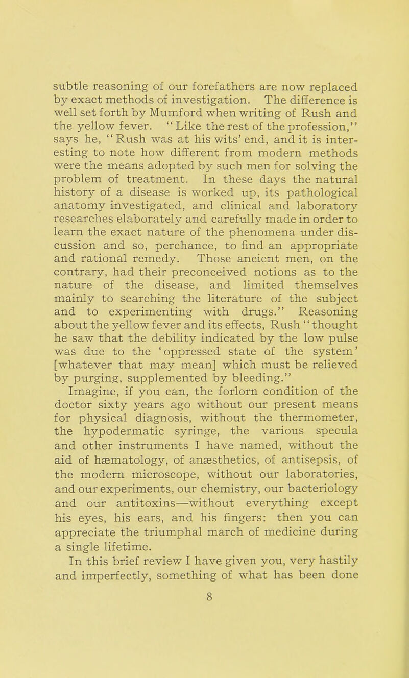 subtle reasoning of our forefathers are now replaced by exact methods of investigation. The difference is well set forth by Mumford when writing of Rush and the yellow fever. “ Like the rest of the profession,” says he, “ Rush was at his wits’ end, and it is inter- esting to note how different from modern methods were the means adopted by such men for solving the problem of treatment. In these days the natural history of a disease is worked up, its pathological anatomy investigated, and clinical and laboratory researches elaborately and carefully made in order to learn the exact nature of the phenomena under dis- cussion and so, perchance, to find an appropriate and rational remedy. Those ancient men, on the contrary, had their preconceived notions as to the nature of the disease, and limited themselves mainly to searching the literature of the subject and to experimenting with drugs.” Reasoning about the yellow fever and its effects, Rush ‘‘thought he saw that the debility indicated by the low pulse was due to the ‘ oppressed state of the system ’ [whatever that may mean] which must be relieved by purging, supplemented by bleeding.” Imagine, if you can, the forlorn condition of the doctor sixty years ago without our present means for physical diagnosis, without the thermometer, the hypodermatic syringe, the various specula and other instruments I have named, without the aid of haematology, of anaesthetics, of antisepsis, of the modern microscope, without our laboratories, and our experiments, our chemistry, our bacteriology and our antitoxins—without everything except his eyes, his ears, and his fingers: then you can appreciate the triumphal march of medicine during a single lifetime. In this brief review I have given you, very hastily and imperfectly, something of what has been done S