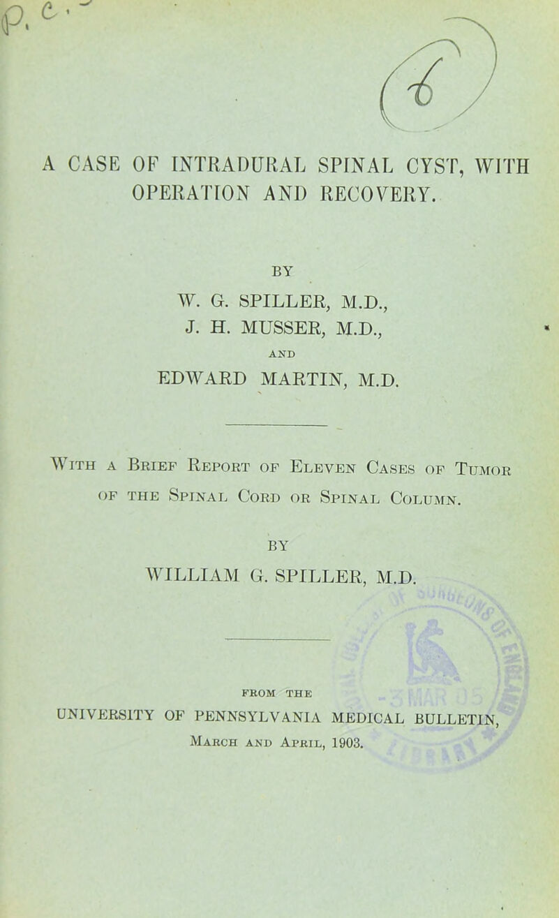 A CASE OF INTRADURAL SPINAL CYST, WITH OPERATION AND RECOVERY. BY W. G. SPILLER, M.D., J. H. MUSSER, M.D., AND EDWARD MARTIN, M.D. With a Brief Report of Eleven Cases of Tumor of the Spinal Cord or Spinal Column. by WILLIAM G. STILLER, M.D. FROM THE UNIVERSITY OF PENNSYLVANIA MEDICAL BULLETIN, March and April, 1903.