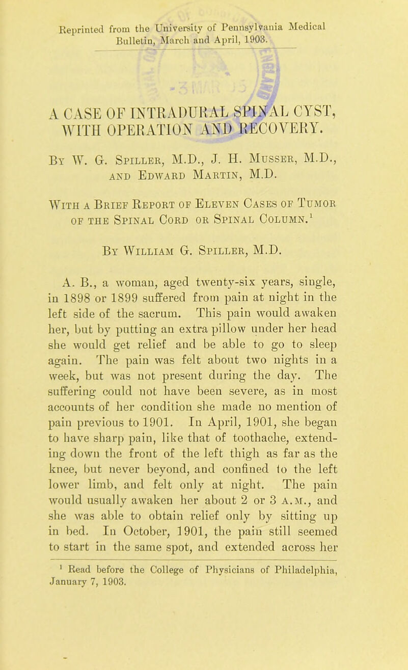 Reprinted from the University of Pennsylvania Medical Bulletin, March and April, 1903. A CASE OF INTRADURAL SPINAL CYST, WITH OPERATION AND RECOVERY. By W. G. Spiller, M.D., J. H. Musser, M.D., and Edward Martin, M.D. With a Brief Report of Eleven Cases of Tumor of the Spinal Cord or Spinal Column.1 By William G. Spiller, M.D. A. B., a woman, aged twenty-six years, single, in 1898 or 1899 suffered from pain at night in the left side of the sacrum. This pain would awaken her, but by putting an extra pillow under her head she would get relief and be able to go to sleep again. The pain was felt about two nights in a week, but was not present during the day. The suffering could not have been severe, as in most accounts of her condition she made no mention of pain previous to 1901. In April, 1901, she began to have sharp pain, like that of toothache, extend- ing down the front of the left thigh as far as the knee, but never beyond, and confined to the left lower limb, and felt only at night. The pain would usually awaken her about 2 or 3 A.M., and she was able to obtain relief only by sitting up in bed. In October, 1901, the pain still seemed to start in the same spot, and extended across her 1 Read before the College of Physicians of Philadelphia, January 7, 1903.