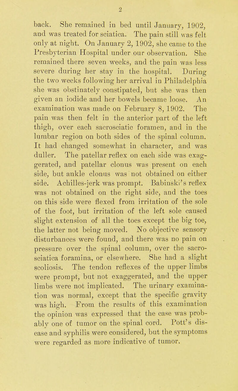 back. She remained in bed until January, 1902, and was treated for sciatica. The pain still was felt only at night. On January 2, 1902, she came to the Presbyterian Hospital under our observation. She remained there seven weeks, and the pain was less severe during her stay in the hospital. During the two weeks following her arrival in Philadelphia she was obstinately constipated, but she was then given an iodide and her bowels became loose. An examination was made on February 8, 1902. The pain was then felt in the anterior part of the left thigh, over each sacrosciatic foramen, and in the lumbar I’egiou on both sides of the spinal column. It had changed somewhat iu character, and was duller. The patellar reflex on each side was exag- gerated, and patellar clonus was present on each side, but ankle clonus was not obtained on either side. Achilles-jerk was prompt. Babinski’s reflex was not obtained on the right side, and the toes on this side were flexed from irritation of the sole of the foot, but irritation of the left sole caused slight extension of all the toes except the big toe, the latter not being moved. No objective sensory disturbances were found, and there was no pain on pressure over the spiual column, over the sacro- sciatica foramina, or elsewhere. She had a slight scoliosis. The tendon reflexes of the upper limbs were prompt, but not exaggerated, and the upper limbs were not implicated. The urinary examina- tion was normal, except that the specific gravity was high. From the results of this examination the opinion was expressed that the case was prob- ably one of tumor on the spinal cord. Pott’s dis- ease and syphilis were considered, but the symptoms were regarded as more indicative of tumor.