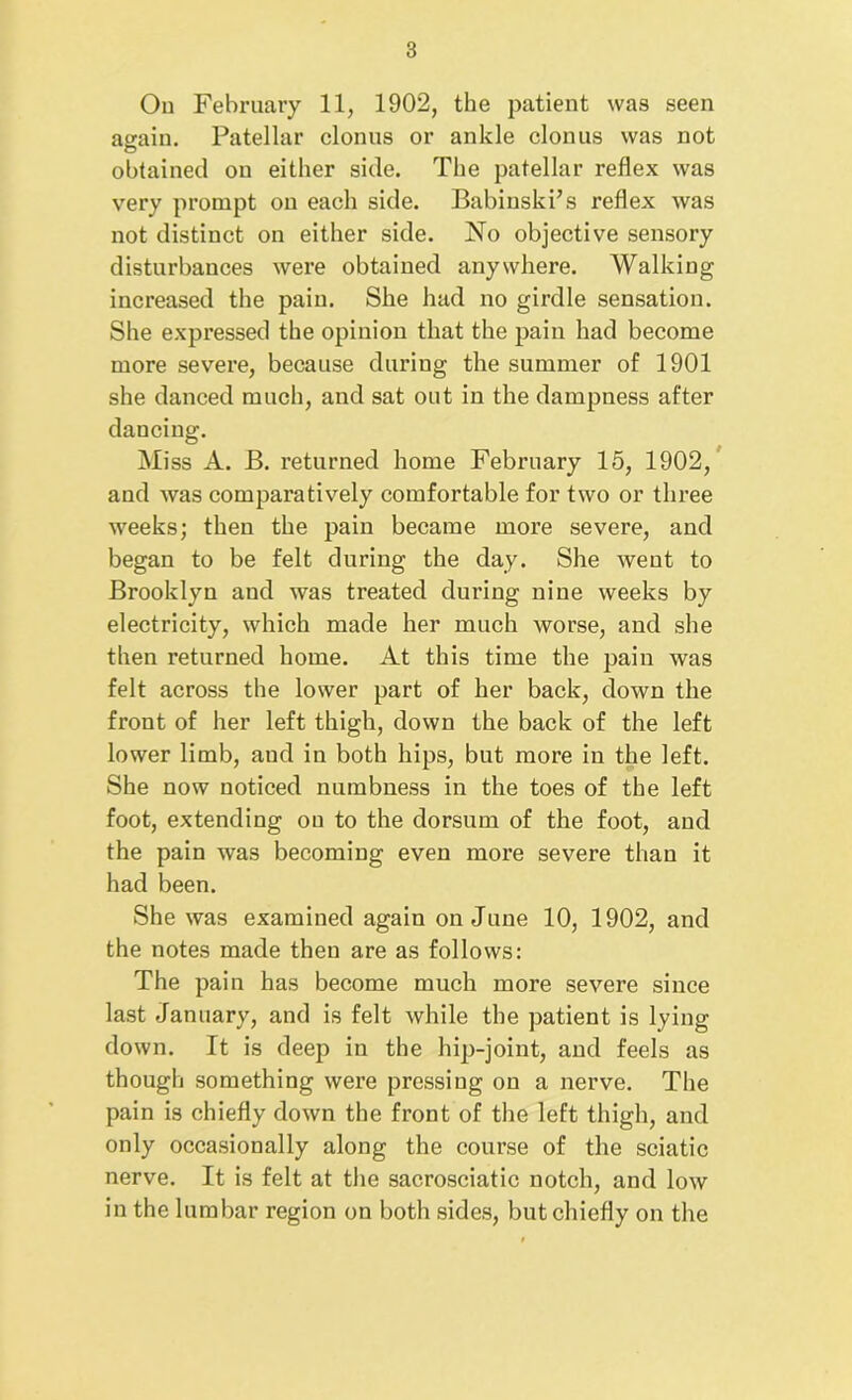 Ou February 11, 1902, the patient was seen again. Patellar clonus or ankle clonus was not obtained on either side. The patellar reflex was very prompt on each side. Babinski’s reflex was not distinct on either side. No objective sensory disturbances were obtained anywhere. Walking increased the pain. She had no girdle sensation. She expressed the opinion that the pain had become more severe, because during the summer of 1901 she danced much, and sat out in the dampness after dancing. Miss A. B. returned home February 15, 1902, and was comparatively comfortable for two or three weeks; then the pain became more severe, and began to be felt during the day. She went to Brooklyn and was treated during nine weeks by electricity, which made her much worse, and she then returned home. At this time the pain was felt across the lower part of her back, down the front of her left thigh, down the back of the left lower limb, aud in both hips, but more in the left. She now noticed numbness in the toes of the left foot, extending ou to the dorsum of the foot, and the pain was becoming even more severe than it had been. She was examined again on June 10, 1902, and the notes made then are as follows: The pain has become much more severe since last January, and is felt while the patient is lying down. It is deep in the hip-joint, and feels as though something were pressing on a nerve. The pain is chiefly down the front of the left thigh, and only occasionally along the course of the sciatic nerve. It is felt at the sacrosciatic notch, and low in the lumbar region on both sides, but chiefly on the