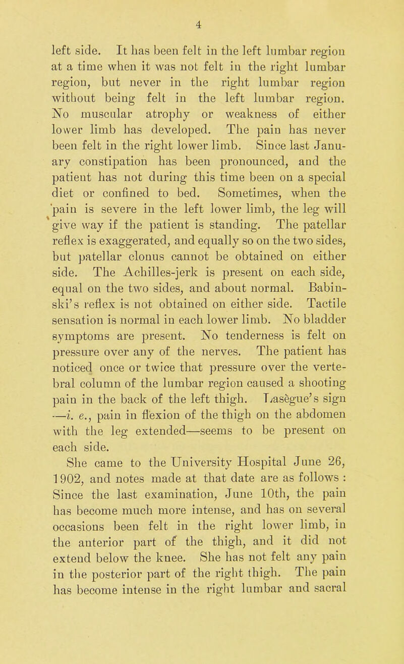 left side. It has been felt in the left lumbar region at a time when it was not felt in the right lumbar region, but never in the right lumbar region without being felt in the left lumbar region. No muscular atrophy or weakness of either lower limb has developed. The pain has never been felt in the right lower limb. Since last Janu- ary constipation has been pronounced, and the patient has not during this time been on a special diet or confined to bed. Sometimes, when the pain is severe in the left lower limb, the leg will give way if the patient is standing. The patellar reflex is exaggerated, and equally so on the two sides, but patellar clonus canuot be obtained on either side. The Achilles-jerk is present on each side, equal on the two sides, and about normal. Babin- ski’s reflex is not obtained on either side. Tactile sensation is normal in each lower limb. No bladder symptoms are present. No tenderness is felt on pressure over any of the nerves. The patient has noticed once or twice that pressure over the verte- bral column of the lumbar region caused a shooting pain in the back of the left thigh. Lasegue’s sign —i. e., pain in flexion of the thigh on the abdomen with the leg extended—seems to be present on each side. She came to the University Hospital June 26, 1902, and notes made at that date are as follows : Since the last examination, June 10th, the pain has become much more intense, and has on several occasions been felt in the right lower limb, in the anterior part of the thigh, and it did not extend below the kuee. She has not felt any pain in the posterior part of the right thigh. The pain has become intense in the right lumbar and sacral