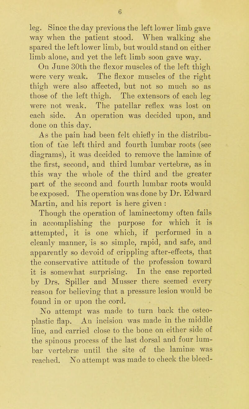 leg. Since the day previous the left lower limb gave way when the patient stood. When walking she spared the left lower limb, but would stand on either limb alone, and yet the left limb soon gave way. On June 30th the flexor muscles of the left thigh were very weak. The flexor muscles of the right thigh were also affected, but not so much so as those of the left thigh. The extensors of each leg were not weak. The patellar reflex was lost on each side. An operation was decided upon, and done on this day. As the pain had been felt chiefly in the distribu- tion of the left third and fourth lumbar roots (see diagrams), it was decided to remove the laminae of the first, second, and third lumbar vertebrae, as in this way the whole of the third and the greater part of the second and fourth lumbar roots would be exposed. The operation was done by Dr. Edward Martin, and his report is here given : Though the operation of laminectomy often fails in accomplishing the purpose for which it is attempted, it is one which, if performed in a cleanly manner, is so simple, rapid, and safe, and apparently so devoid of crippling after-effects, that the conservative attitude of the profession toward it is somewhat surprising. In the case reported by Drs. Spiller and Musser there seemed every reason for believing that a pressure lesion would be found in or upon the cord. No attempt was made to turn back the osteo- plastic flap. An incision was made in the middle line, and carried close to the bone on either side of the spinous process of the last dorsal and four lum- bar vertebrae until the site of the laminae was reached. No attempt was made to check the bleed-