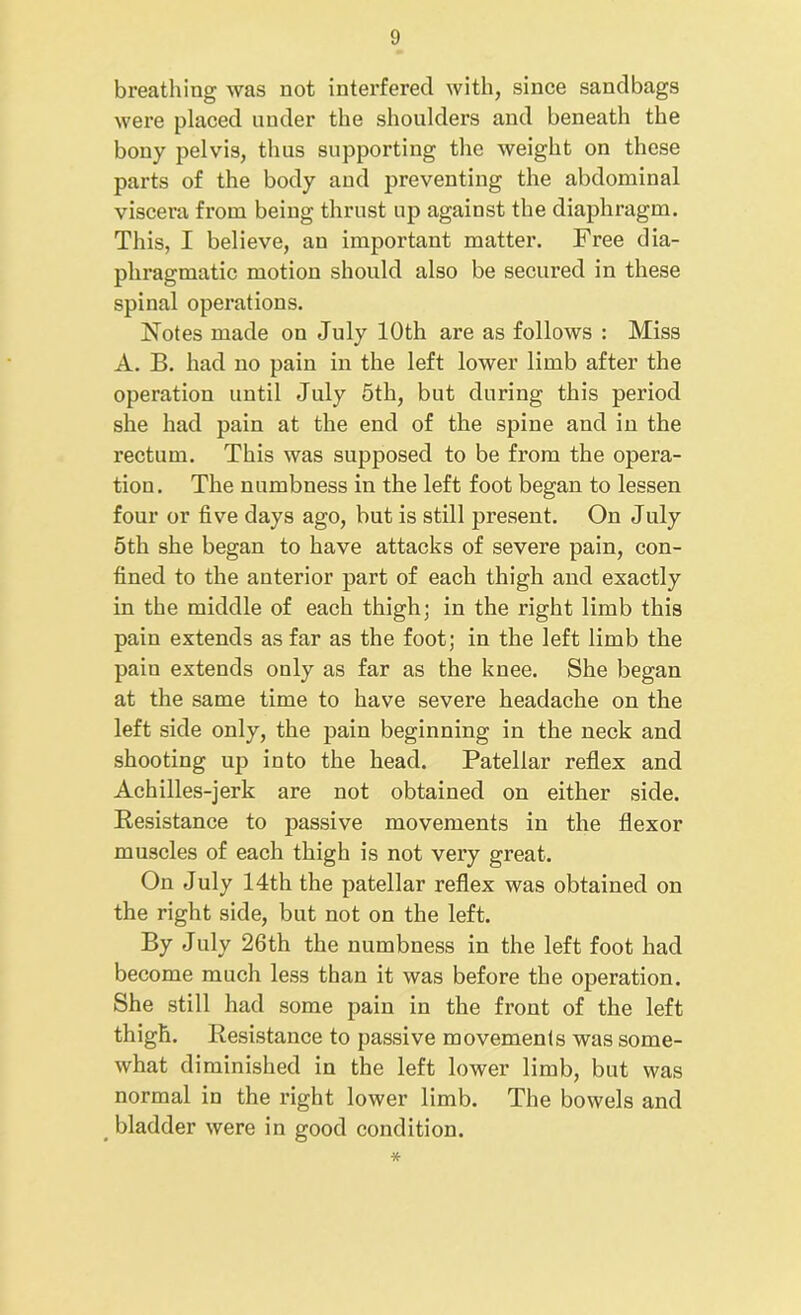 breathing was not interfered with, since sandbags were placed under the shoulders and beneath the bony pelvis, thus supporting the weight on these parts of the body and preventing the abdominal viscera from being thrust up against the diaphragm. This, I believe, an important matter. Free dia- phragmatic motion should also be secured in these spinal operations. Notes made on July 10th are as follows : Miss A. B. had no pain in the left lower limb after the operation until July 5th, but during this period she had pain at the end of the spine and in the rectum. This was supposed to be from the opera- tion. The numbness in the left foot began to lessen four or five days ago, but is still present. On July 5th she began to have attacks of severe pain, con- fined to the anterior part of each thigh and exactly in the middle of each thigh; in the right limb this pain extends as far as the foot; in the left limb the pain extends only as far as the knee. She began at the same time to have severe headache on the left side only, the pain beginning in the neck and shooting up into the head. Patellar reflex and Achilles-jerk are not obtained on either side. Resistance to passive movements in the flexor muscles of each thigh is not very great. On July 14th the patellar reflex was obtained on the right side, but not on the left. By July 26th the numbness in the left foot had become much less than it was before the operation. She still had some pain in the front of the left thigh. Resistance to passive movements was some- what diminished in the left lower limb, but was normal in the right lower limb. The bowels and bladder were in good condition. *