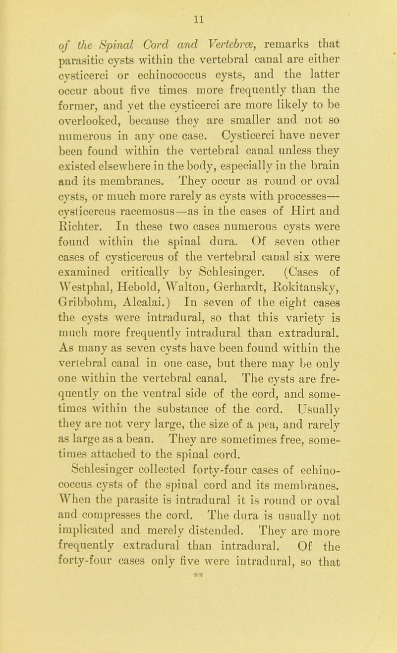 of the Spinal Cord and Vertebrae, remarks that parasitic cysts within the vertebral canal are either cysticerci or echinococcus cysts, and the latter occur about five times more frequently than the former, and yet the cysticerci are more likely to be overlooked, because they are smaller and not so numerous in any one case. Cysticerci have never been found within the vertebral canal unless they existed elsewhere in the body, especially in the brain and its membranes. They occur as round or oval cysts, or much more rarely as cysts with processes— cyslicercus racemosus—as in the cases of Hirt and Eichter. In these two cases numerous cysts were found within the spinal dura. Of seven other cases of cysticercus of the vertebral canal six were examined critically by Schlesinger. (Cases of Westphal, Heboid, AValtou, Gerhardt, Rokitansky, Gribbohm, Alcalai.) In seven of the eight cases the cysts were intradural, so that this variety is much more frequently intradural than extradural. As many as seven cysts have been found within the vertebral canal in one case, but there may be only one within the vertebral canal. The cysts are fre- quently on the ventral side of the cord, and some- times within the substance of the cord. Usually they are not very large, the size of a pea, and rarely as large as a bean. They are sometimes free, some- times attached to the spinal cord. Schlesinger collected forty-four cases of echino- coccus cysts of the spinal cord and its membranes. When the parasite is intradural it is round or oval and compresses the cord. The dura is usually not implicated and merely distended. They are more frequently extradural than intradural. Of the forty-four cases only five were intradural, so that **