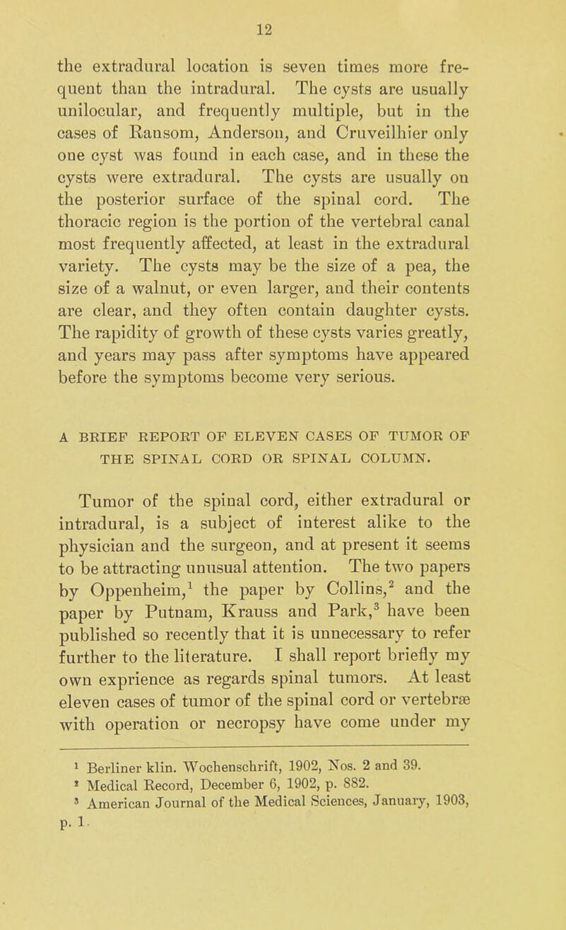 the extradural location is seven times more fre- quent than the intradural. The cysts are usually unilocular, and frequently multiple, but in the cases of Ransom, Anderson, and Cruveilhier only one cyst was found in each case, and in these the cysts were extradural. The cysts are usually on the posterior surface of the spinal cord. The thoracic region is the portion of the vertebral canal most frequently affected, at least in the extradural variety. The cysts may be the size of a pea, the size of a walnut, or even larger, and their contents are clear, and they often contain daughter cysts. The rapidity of growth of these cysts varies greatly, and years may pass after symptoms have appeared before the symptoms become very serious. A BRIEF REPORT OF ELEVEN CASES OF TUMOR OF THE SPINAL CORD OR SPINAL COLUMN. Tumor of the spinal cord, either extradural or intradural, is a subject of interest alike to the physician and the surgeon, and at present it seems to be attracting unusual attention. The two papers by Oppenheim,1 the paper by Collins,2 and the paper by Putnam, Krauss and Park,3 have been published so recently that it is unnecessary to refer further to the literature. I shall report briefly my own exprience as regards spinal tumors. At least eleven cases of tumor of the spinal cord or vertebrae with operation or necropsy have come under my 1 Berliner klin. Wochenschrift, 1902, Nos. 2 and 39. * Medical Record, December 6, 1902, p. 8S2. American Journal of the Medical Sciences, January, 1903, P-1.