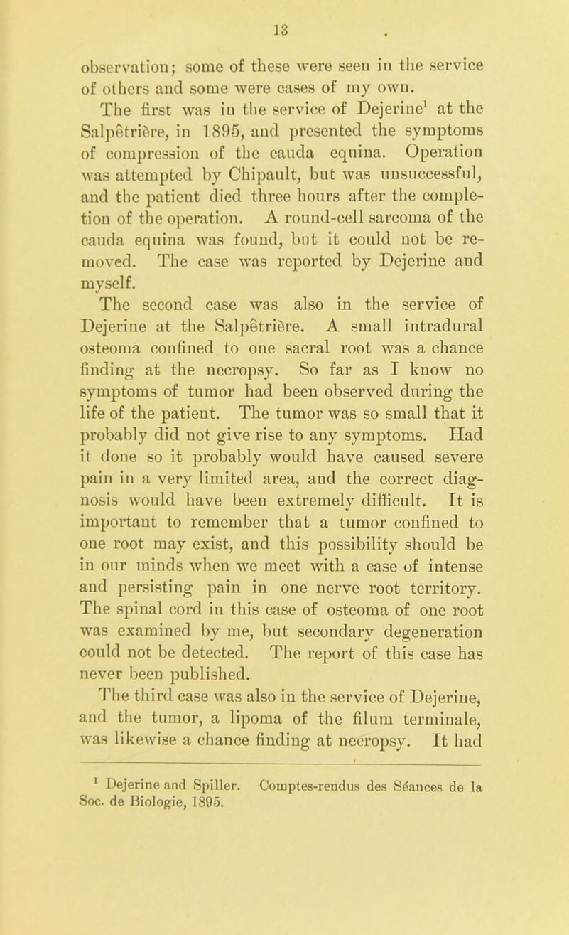 observation; some of these were seen in the service of others and some were cases of my own. The first was in the service of Dejerine1 at the Salpetriere, in 1895, and presented the symptoms of compression of the canda equina. Operation was attempted by Chipanlt, but was unsuccessful, and the patient died three hours after the comple- tion of the operation. A round-cell sarcoma of the cauda equina was found, but it could not be re- moved. The case was reported by Dejerine and myself. The second case was also in the service of Dejerine at the Salpetriere. A small intradural osteoma confined to one sacral root was a chance finding at the necropsy. So far as I know no symptoms of tumor had been observed during the life of the patient. The tumor was so small that it probably did not give rise to any symptoms. Had it done so it probably would have caused severe pain in a very limited area, and the correct diag- nosis would have been extremely difficult. It is important to remember that a tumor confined to one root may exist, and this possibility should be in our minds when we meet with a case of intense and persisting pain in one nerve root territory. The spinal cord in this case of osteoma of one root was examined by me, but secondary degeneration conkl not be detected. The report of this case has never been published. The third case was also in the service of Dejerine, and the tumor, a lipoma of the ilium terminate, was likewise a chance finding at necropsy. It had 1 Dejerine and Spiller. Comptes-rendus des Stances de la Soc. de Biologie, 1895.
