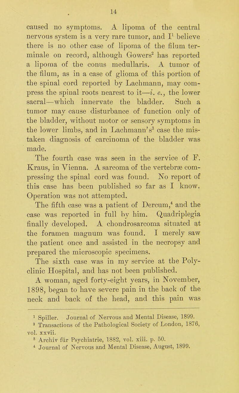 caused no symptoms. A lipoma of the central nervous system is a very rare tumor, and I1 believe there is no other case of lipoma of the filum ter- minale on record, although Gowers2 has reported a lipoma of the conus medullaris. A tumor of the filum, as in a case of glioma of this portion of the spinal cord reported by Lachmann, may com- press the spinal roots nearest to it—i. e., the lower sacral—which innervate the bladder. Such a tumor may cause disturbance of function only of the bladder, without motor or sensory symptoms in the lower limbs, and in Lachmann’s3 case the mis- taken diagnosis of carcinoma of the bladder was made. The fourth case was seen in the service of F. Kraus, in Vienna. A sarcoma of the vertebrse com- pressing the spinal cord was found. No report of this case has been published so far as I know. Operation was not attempted. The fifth case was a patient of Dercum,4 and the case was reported in full by him. Quadriplegia finally developed. A chondrosarcoma situated at the foramen magnum was found. I merely saw the patient once and assisted in the necropsy and prepared the microscopic specimens. The sixth case was in my service at the Poly- clinic Hospital, and has not been published. A woman, aged forty-eight years, in November, 1898, began to have severe pain in the back of the neck and back of the head, and this pain was 1 Spiller. Journal of Nervous and Mental Disease, 1899. a Transactions of the Pathological Society of London, 1876, vol. xxvii. 3 Arcliiv fur Psychiatrie, 1882, vol. xiii. p. 50. * Journal of Nervous and Mental Disease, August, 1899.