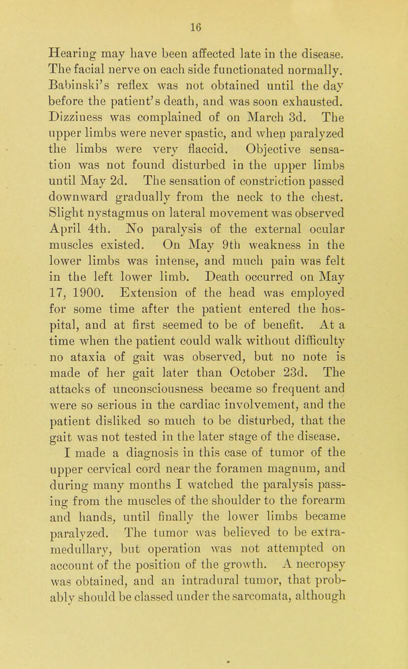 Heariug may have been affected late in the disease. The facial nerve on each side functionated normally. Babinski’s reflex was not obtained until the day before the patient’s death, and was soon exhausted. Dizziness was complained of on March 3d. The upper limbs were never spastic, and when paralyzed the limbs were very flaccid. Objective sensa- tion was not found disturbed in the upper limbs until May 2d. The sensation of constriction passed downward gradually from the neck to the chest. Slight nystagmus on lateral movement was observed April 4th. No paralysis of the external ocular muscles existed. On May 9th weakness in the lower limbs was intense, and much pain was felt in the left lower limb. Death occurred on May 17, 1900. Extension of the head was employed for some time after the patient entered the hos- pital, and at first seemed to be of benefit. At a time when the patient could walk without difficulty no ataxia of gait was observed, but no note is made of her gait later than October 23d. The attacks of unconsciousness became so frequent and were so serious in the cardiac involvement, and the patient disliked so much to be disturbed, that the gait was not tested in the later stage of the disease. I made a diagnosis in this case of tumor of the upper cervical cord near the foramen maguurn, and during many months I watched the paralysis pass- ing from the muscles of the shoulder to the forearm and hands, until finally the lower limbs became paralyzed. The tumor was believed to be extra- medullary, but operation was not attempted on account of the position of the growth. A necropsy was obtained, and an intradural tumor, that prob- ably should be classed under the sarcomata, although