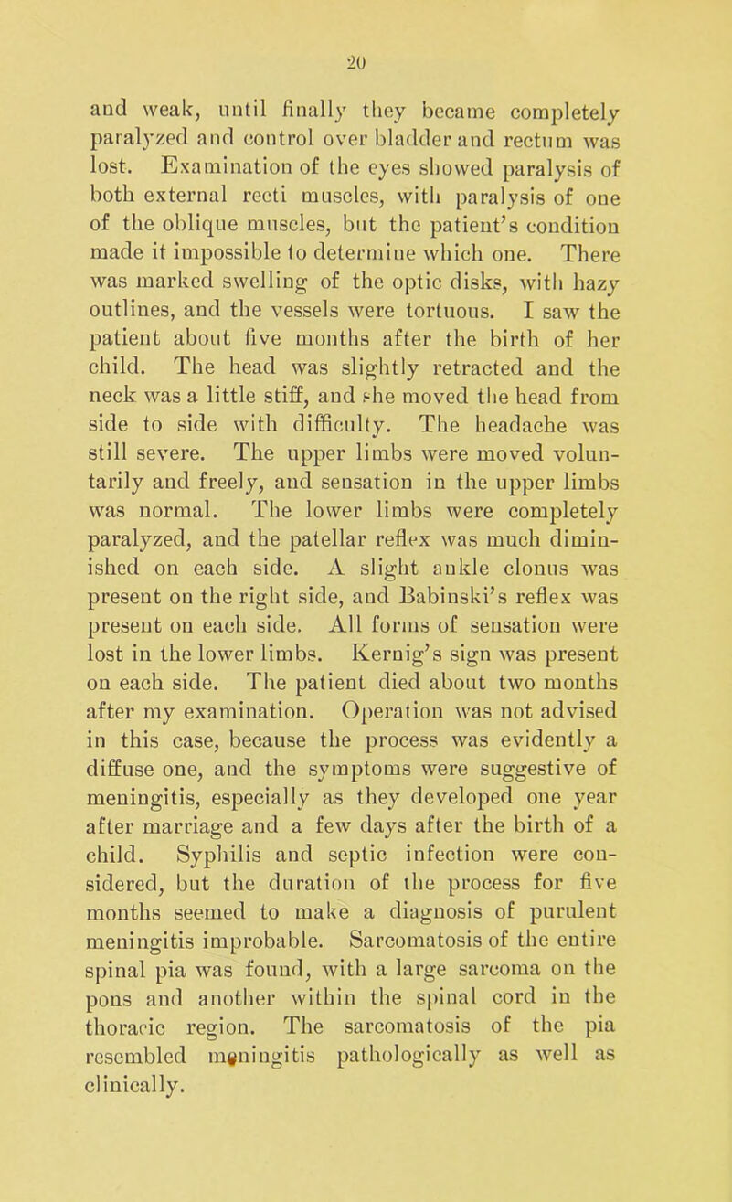 and weak, until finally they became completely paralyzed aud control over bladder and rectum was lost. Examination of the eyes showed paralysis of both external recti muscles, with paralysis of one of the oblique muscles, but the patient’s condition made it impossible to determine which one. There was marked swelling of the optic disks, with hazy outlines, and the vessels were tortuous. I saw the patient about five months after the birth of her child. The head was slightly retracted and the neck was a little stiff, and she moved the head from side to side with difficulty. The headache was still severe. The upper limbs were moved volun- tarily and freely, and sensation in the upper limbs was normal. The lower limbs were completely paralyzed, and the patellar reflex was much dimin- ished on each side. A slight ankle clonus was present on the right side, and Babinski’s reflex was present on each side. All forms of sensation were lost in the lower limbs. Kernig’s sign was present on each side. The patient died about two months after my examination. Operation was not advised in this case, because the process was evidently a diffuse one, and the symptoms were suggestive of meningitis, especially as they developed one year after marriage and a few days after the birth of a child. Syphilis and septic infection were con- sidered, but the duration of the process for five months seemed to make a diagnosis of purulent meningitis improbable. Sarcomatosis of the entire spinal pia was found, with a large sarcoma on the pons and another within the spinal cord in the thoracic region. The sarcomatosis of the pia resembled meningitis pathologically as well as clinically.