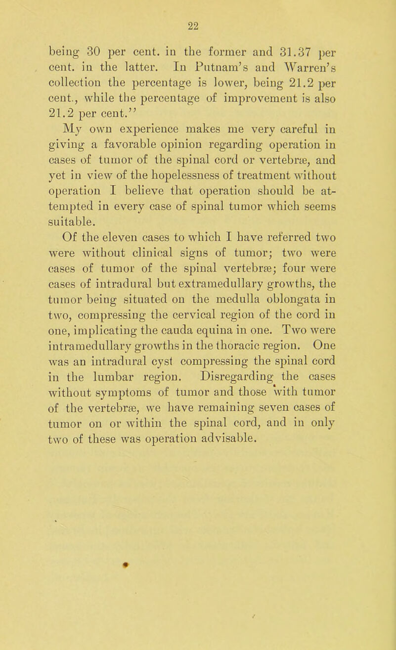 being 30 per cent, in the former and 31.37 per cent, in the latter. In Putnam’s and Warren’s collection the percentage is lower, being 21.2 per cent., while the percentage of improvement is also 21.2 per cent.” My own experience makes me very careful in giving a favorable opinion regarding operation in cases of tumor of the spinal cord or vertebrae, and yet in view of the hopelessness of treatment without operation I believe that operation should be at- tempted in every case of spinal tumor which seems suitable. Of the eleven cases to which I have referred two were without clinical signs of tumor; two were cases of tumor of the spinal vertebrae; four were cases of intradural but extramedullary growths, the tumor being situated ou the medulla oblongata in two, compressing the cervical region of the cord in one, implicating the cauda equina in one. Two were intramedullary growths in the thoracic region. One was an intradural cyst compressing the spinal cord in the lumbar region. Disregarding the cases without symptoms of tumor and those with tumor of the vertebrae, we have remaining seven cases of tumor on or within the spinal cord, and in only two of these was operation advisable.