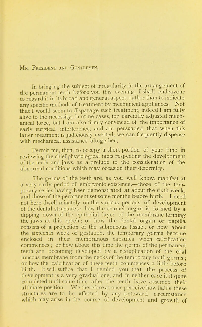 Mr. President and Gentlemen, In bringing- the subject of irregularity in the arrangement of the permanent teeth before you this evening, I shall endeavour to regard it in its broad and general aspect, rather than to indicate any specific methods of treatment by mechanical appliances. Not that I would seem to disparage such treatment, indeed I am fully alive to the necessity, in some cases, for carefully adjusted mech- anical force, but I am also firmly convinced of the importance of early surgical interference, and am persuaded that when this latter treatment is judiciously exerted, we can frequently dispense with mechanical assistance altogether. Permit me, then, to occupy a short portion of your time in reviewing the chief physiological facts respecting the development of the teeth and jaws, as a prelude to the consideration of the abnormal conditions which may occasion their deformity. The germs of the teeth are, as you well know, manifest at a very early period of embryonic existence,—those of the tem- porary series having been demonstrated at about the sixth week, and those of the permanent set some months before birth. I need not here dwell minutely on the various periods of development of the dental structures ; how the enamel organ is formed by a dipping down of the epithelial layer of the membrane forming the jaws at this epoch; or how the dental organ or papilla consists of a projection of the submucous tissue; or how about the sixteenth week of gestation, the temporary germs become enclosed in their membranous capsules when calcification commences ; or how about this time the germs of the permanent teeth are becoming developed by a reduplication of the oral mucous membrane from the necks of the temporary tooth germs : or how the calcification of these teeth commences a little before birth. It will suffice that I remind you that the process of development is a very gradual one, and in neither case is it quite completed until some time after the teeth have assumed their ultimate position. We therefore at once perceive how liable these structures are to be affected by any untoward circumstance which may arise in the course of development and grow th of