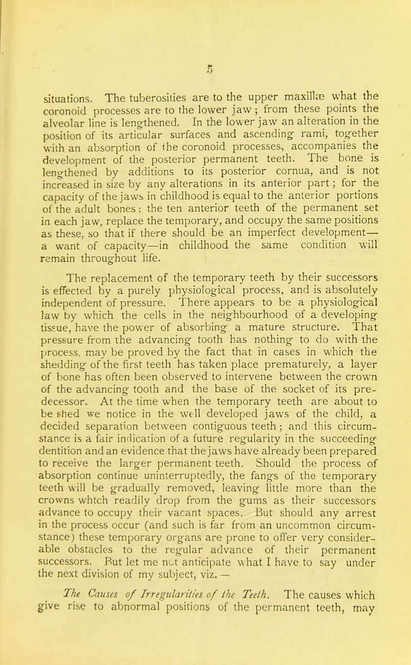situations. The tuberosities are to the upper maxillae what the coronoid processes are to the lower jaw ; from these points the alveolar line is lengthened. In the lower jaw an alteration in the position of its articular surfaces and ascending rami, together with an absorption of the coronoid processes, accompanies the development of the posterior permanent teeth. The bone is lengthened by additions to its posterior cornua, and is not increased in size by any alterations in its anterior part; for the capacity of the jaws in childhood is equal to the anterior portions of the adult bones: the ten anterior teeth of the permanent set in each jaw, replace the temporary, and occupy the same positions as these, so that if there should be an imperfect development— a want of capacity—in childhood the same condition will remain throughout life. The replacement of the temporary teeth by their successors is effected by a purely physiological process, and is absolutely independent of pressure. There appears to be a physiological law by which the cells in the neighbourhood of a developing tissue, have the power of absorbing a mature structure. That pressure from the advancing tooth has nothing to do with the process, may be proved by the fact that in cases in which the shedding of the first teeth has taken place prematurely, a layer of bone has often been observed to intervene between the crown of the advancing tooth and the base of the socket of its pre- decessor. At the time when the temporary teeth are about to be shed we notice in the well developed jaws of the child, a decided separation between contiguous teeth; and this circum- stance is a fair indication of a future regularity in the succeeding dentition and an evidence that the jaws have already been prepared to receive the larger permanent teeth. Should the process of absorption continue uninterruptedly, the fangs of the temporary teeth will be gradually removed, leaving little more than the crowns whtch readily drop from the gums as their successors advance to occupy their vacant spaces. But should any arrest in the process occur (and such is far from an uncommon circum- stance) these temporary organs are prone to offer very consider- able obstacles to the regular advance of their permanent successors. But let me not anticipate what I have to say under the next division of my subject, viz. — The Causes of Irregularities of the Teeth. The causes which give rise to abnormal positions of the permanent teeth, may