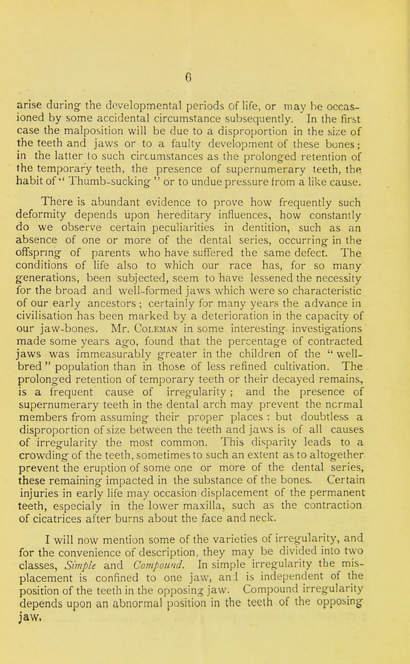 f) arise during the developmental periods of life, or may he occas- ioned by some accidental circumstance subsequently. In the first case the malposition will be due to a disproportion in the size of the teeth and jaws or to a faulty development of these bones; in the latter to such circumstances as the prolonged retention of the temporary teeth, the presence of supernumerary teeth, the habit of Thumb-sucking ” or to undue pressure from a like cause. There is abundant evidence to prove how frequently such deformity depends upon hereditary influences, how constantly do we observe certain peculiarities in dentition, such as an absence of one or more of the dental series, occurring in the offspring of parents who have suffered the same defect. The conditions of life also to which our race has, for so many generations, been subjected, seem to have lessened the necessity for the broad and well-formed jaws which were so characteristic of our early ancestors ; certainly for many years the advance in civilisation has been marked by a deterioration in the capacity of our jaw-bones. Mr. Coleman in some interesting investigations made some years ago, found that the percentage of contracted jaws was immeasurably greater in the children of the “ well- bred ” population than in those of less refined cultivation. The prolonged retention of temporary teeth or their decayed remains, is a frequent cause of irregularity; and the presence of supernumerary teeth in the dental arch may prevent the normal members from assuming their proper places ; but doubtless a disproportion of size between the teeth and jaws is of all causes of irregularity the most common. This disparity leads to a crowding of the teeth, sometimes to such an extent as to altogether prevent the eruption of some one or more of the dental series, these remaining impacted in the substance of the bones. Certain injuries in early life may occasion displacement of the permanent teeth, especialy in the lower maxilla, such as the contraction of cicatrices after burns about the face and neck. I will now mention some of the varieties of irregularity, and for the convenience of description, they may be divided into two classes, Simple and Compound. In simple irregularity the mis- placement is confined to one jaw, and is independent of the position of the teeth in the opposing jaw. Compound irregularity depends upon an abnormal position in the teeth of the opposing jaw.