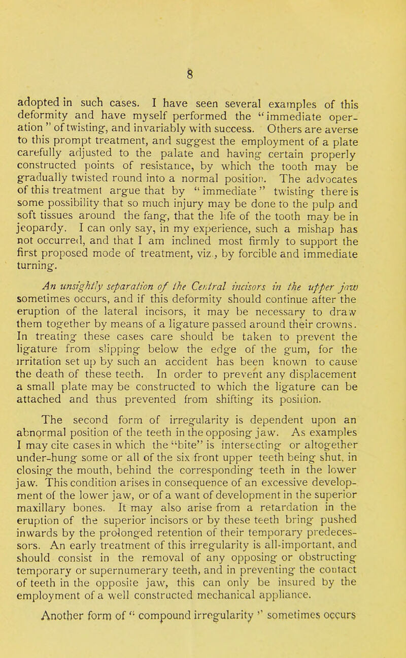 adopted in such cases. I have seen several examples of this deformity and have myself performed the “ immediate oper- ation ’’ of twisting, and invariably with success. Others are averse to this prompt treatment, and suggest the employment of a plate carefully adjusted to the palate and having- certain properly constructed points of resistance, by which the tooth may be gradually twisted round into a normal position. The advocates of this treatment argue that by “immediate” twisting there is some possibility that so much injury may be done to the pulp and soft tissues around the fang, that the life of the tooth may be in jeopardy. I can only say, in my experience, such a mishap has not occurred, and that I am inclined most firmly to support the first proposed mode of treatment, viz, by forcible and immediate turning. An unsightly separation of the Central incisors in the upper jaw sometimes occurs, and if this deformity should continue after the eruption of the lateral incisors, it may be necessary to draw them together by means of a ligature passed around their crowns. In treating these cases care should be taken to prevent the ligature from slipping below the edge of the gum, for the irritation set up by such an accident has been known to cause the death of these teeth. In order to prevent any displacement a small plate may be constructed to which the ligature can be attached and thus prevented from shifting its position. The second form of irregularity is dependent upon an abnormal position of the teeth in the opposing jaw. As examples I may cite cases in which the “bite” is intersecting or altogether under-hung some or all of the six front upper teeth being shut, in closing the mouth, behind the corresponding teeth in the lower jaw. This condition arises in consequence of an excessive develop- ment of the lower jaw, or of a want of development in the superior maxillary bones. It may also arise from a retardation in the eruption of the superior incisors or by these teeth bring pushed inwards by the prolonged retention of their temporary predeces- sors. An early treatment of this irregularity is all-important, and should consist in the removal of any opposing or obstructing temporary or supernumerary teeth, and in preventing the contact of teeth in the opposite jaw, this can only be insured by the employment of a well constructed mechanical appliance. Another form of “ compound irregularity ’’ sometimes occurs