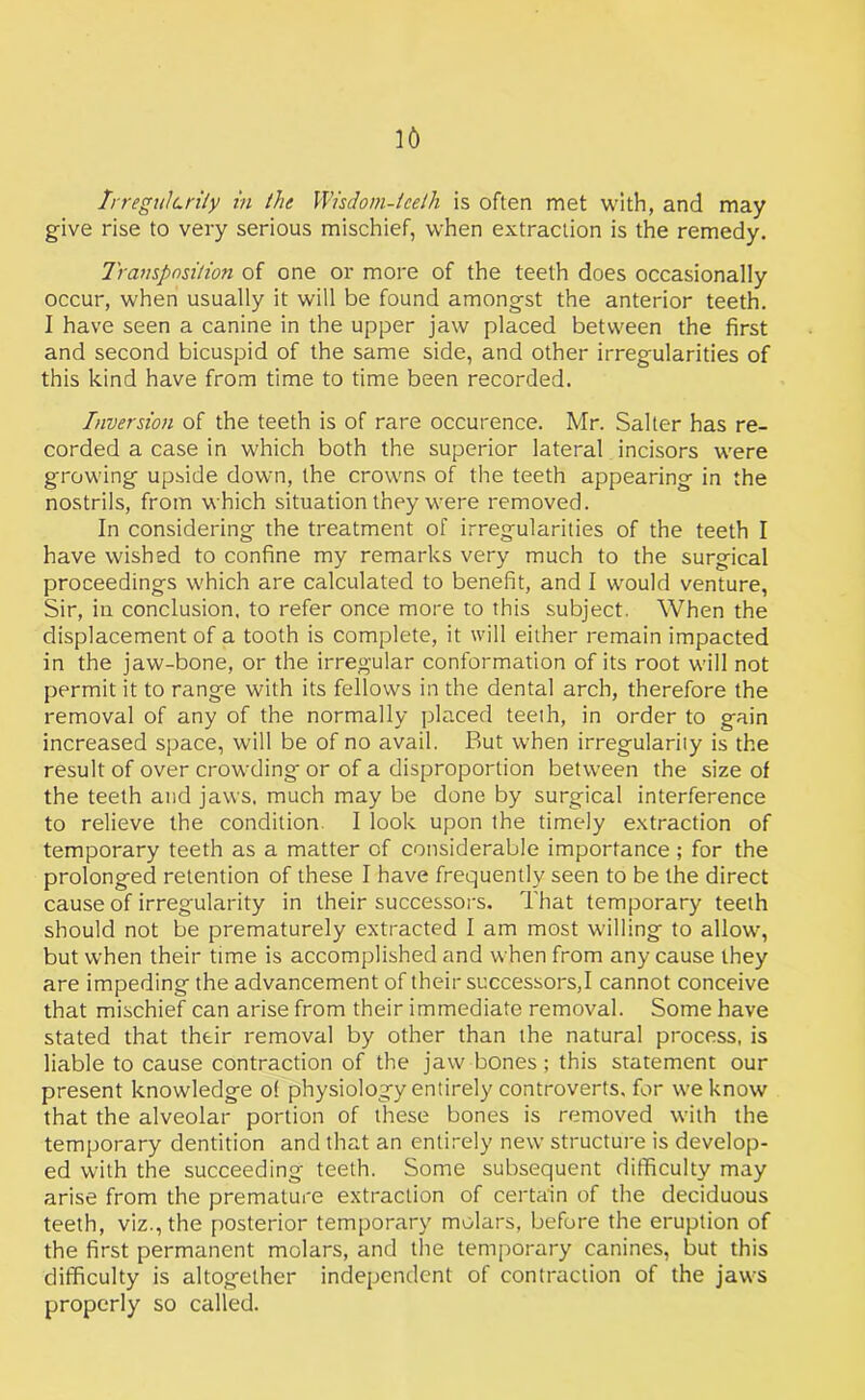 Irregularity in the Wisdom-teeth is often met with, and may give rise to very serious mischief, when extraction is the remedy. Transposition of one or more of the teeth does occasionally occur, when usually it will be found amongst the anterior teeth. I have seen a canine in the upper jaw placed between the first and second bicuspid of the same side, and other irregularities of this kind have from time to time been recorded. Inversion of the teeth is of rare occurence. Mr. Salter has re- corded a case in which both the superior lateral incisors were growing upside down, the crowns of the teeth appearing in the nostrils, from which situation they were removed. In considering the treatment of irregularities of the teeth I have wished to confine my remarks very much to the surgical proceedings which are calculated to benefit, and I would venture, Sir, in conclusion, to refer once more to this subject. When the displacement of a tooth is complete, it will either remain impacted in the jaw-bone, or the irregular conformation of its root will not permit it to range with its fellows in the dental arch, therefore the removal of any of the normally placed teeth, in order to gain increased space, will be of no avail. But when irregularity is the result of over crowding or of a disproportion between the size of the teeth and jaws, much may be done by surgical interference to relieve the condition. I look upon the timely extraction of temporary teeth as a matter of considerable importance ; for the prolonged retention of these I have frequently seen to be the direct cause of irregularity in their successors. That temporary teeth should not be prematurely extracted I am most willing to allow, but when their time is accomplished and when from any cause they are impeding the advancement of their successors,I cannot conceive that mischief can arise from their immediate removal. Some have stated that their removal by other than the natural process, is liable to cause contraction of the jaw bones ; this statement our present knowledge of physiology entirely controverts, for we know that the alveolar portion of these bones is removed with the temporary dentition and that an entirely new structure is develop- ed with the succeeding teeth. Some subsequent difficulty may arise from the premature extraction of certain of the deciduous teeth, viz., the posterior temporary molars, before the eruption of the first permanent molars, and the temporary canines, but this difficulty is altogether independent of contraction of the jaws properly so called.