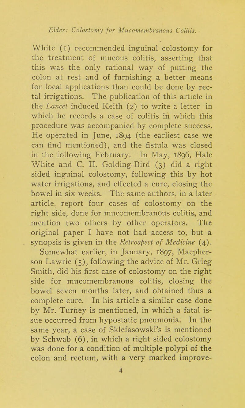 White (i) recommended inguinal colostomy for the treatment of mucous colitis, asserting that this was the only rational way of putting the colon at rest and of furnishing a better means for local applications than could be done by rec- tal irrigations. The publication of this article in the Lancet induced Keith (2) to write a letter in which he records a case of colitis in which this procedure was accompanied by complete success. He operated in June, 1894 (the earliest case we can find mentioned), and the fistula was closed in the following February. In May, 1896, Hale White and C. H. Golding-Bird (3) did a right sided inguinal colostomy, following this by hot water irrigations, and effected a cure, closing the bowel in six weeks. The same authors, in a later article, report four cases of colostomy on the right side, done for mucomembranous colitis, and mention two others by other operators. The original paper I have not had access to, but a synopsis is given in the Retrospect of Medicine (4). Somewhat earlier, in January, 1897, Macpher- son Lawrie (5), following the advice of Mr. Grieg Smith, did his first case of colostomy on the right side for mucomembranous colitis, closing the bowel seven months later, and obtained thus a complete cure. In his article a similar case done by Mr. Turney is mentioned, in which a fatal is- sue occurred from hypostatic pneumonia. In the same year, a case of Sklefasowski’s is mentioned by Schwab (6), in which a right sided colostomy was done for a condition of multiple polypi of the colon and rectum, with a very marked improve-