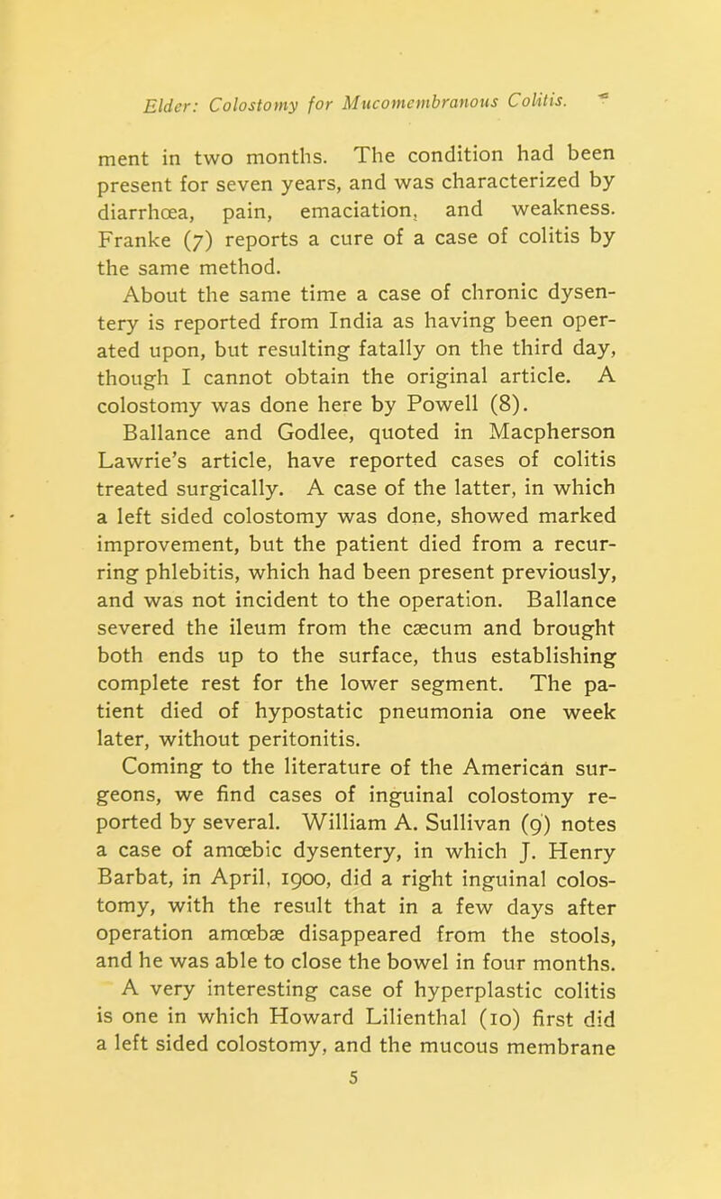 ment in two months. The condition had been present for seven years, and was characterized by diarrhoea, pain, emaciation, and weakness. Franke (7) reports a cure of a case of colitis by the same method. About the same time a case of chronic dysen- tery is reported from India as having been oper- ated upon, but resulting fatally on the third day, though I cannot obtain the original article. A colostomy was done here by Powell (8). Ballance and Godlee, quoted in Macpherson Lawrie’s article, have reported cases of colitis treated surgically. A case of the latter, in which a left sided colostomy was done, showed marked improvement, but the patient died from a recur- ring phlebitis, which had been present previously, and was not incident to the operation. Ballance severed the ileum from the caecum and brought both ends up to the surface, thus establishing complete rest for the lower segment. The pa- tient died of hypostatic pneumonia one week later, without peritonitis. Coming to the literature of the American sur- geons, we find cases of inguinal colostomy re- ported by several. William A. Sullivan (9) notes a case of amoebic dysentery, in which J. Henry Barbat, in April, 1900, did a right inguinal colos- tomy, with the result that in a few days after operation amoebae disappeared from the stools, and he was able to close the bowel in four months. A very interesting case of hyperplastic colitis is one in which Howard Lilienthal (10) first did a left sided colostomy, and the mucous membrane